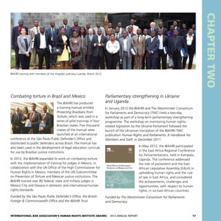 International Bar Association’s Human Rights Institute (IBAHRI)   2012 Annual Report17
CHAPTERTWO
Parliamentary strengthening in Ukraine
and Uganda
In January 2012 the IBAHRI and The Westminster Consortium
for Parliaments and Democracy (TWC) held a two-day
workshop as part of a long-term parliamentary strengthening
programme. The workshop on monitoring human rights-
related legislation by the Ukraine Parliament followed the
launch of the Ukrainian translation of the IBAHRI–TWC
publication Human Rights and Parliaments: A Handbook for
Members and Staff, in December 2011.
In May 2012, the IBAHRI participated
in the East Africa Regional Conference
for Parliamentarians, held in Kampala,
Uganda. The conference addressed
the role of parliament and the East
African Legislative Assembly (EALA) in
upholding human rights and the rule
of law in East Africa, and considered
the achievements, challenges and
opportunities, with respect to human
rights, in six East African countries.
Funded by The Westminster Consortium for Parliaments
and Democracy
Combating torture in Brazil and Mexico
The IBAHRI has produced
a training manual entitled
Protecting Brazilians from
Torture, which was used in a
series of pilot trainings in four
Brazilian states. Five thousand
copies of the manual were
launched at an international
conference at the São Paulo Public Defender’s Office and
distributed to public defenders across Brazil. The manual has
also been used in the development of legal education curricula
for use by Brazilian justice institutions.
In 2012, the IBAHRI expanded its work on combating torture
with the implementation of training for judges in Mexico, in
collaboration with the UN Office of the High Commissioner for
Human Rights in Mexico, members of the UN Subcommittee
on Prevention of Torture and Mexican justice institutions. The
IBAHRI trained over 80 federal, state and military judges in
Mexico City and Oaxaca in domestic and international human
rights standards.
Funded by the São Paulo Public Defender’s Office, the British
Foreign  Commonwealth Office and the IBAHRI Trust
IBAHRI training with members of the Angolan judiciary, Luanda, March 2012
 