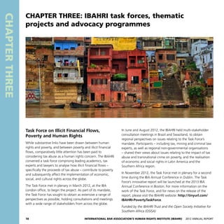 18 International Bar Association’s Human Rights Institute (IBAHRI)   2012 Annual Report
CHAPTERTHREE
In June and August 2012, the IBAHRI held multi-stakeholder
consultation meetings in Brazil and Swaziland, to obtain
regional perspectives on issues relating to the Task Force’s
mandate. Participants – including tax, mining and criminal law
experts, as well as regional non-governmental organisations
– shared their views about issues relating to the impact of tax
abuse and transnational crime on poverty, and the realisation
of economic and social rights in Latin America and the
Southern Africa region.
In November 2012, the Task Force met in plenary for a second
time during the IBA Annual Conference in Dublin. The Task
Force’s innovative report will be launched at the 2013 IBA
Annual Conference in Boston. For more information on the
work of the Task Force, and for news on the release of the
report, please visit the IBAHRI website: http://tinyurl.com/
IBAHRI-PovertyTaskForce.
Funded by the IBAHRI Trust and the Open Society Initiative for
Southern Africa (OSISA)
Task Force on Illicit Financial Flows,
Poverty and Human Rights
While substantive links have been drawn between human
rights and poverty, and between poverty and illicit financial
flows, comparatively little attention has been paid to
considering tax abuse as a human rights concern. The IBAHRI
convened a task force comprising leading academics, tax
experts and lawyers to analyse how illicit financial flows –
specifically the proceeds of tax abuse – contribute to poverty
and subsequently affect the implementation of economic,
social, and cultural rights across the globe.
The Task Force met in plenary in March 2012, at the IBA
London office, to begin the project. As part of its mandate,
the Task Force has sought to obtain as extensive a range of
perspectives as possible, holding consultations and meetings
with a wide range of stakeholders from across the globe.
CHAPTER THREE: IBAHRI task forces, thematic
projects and advocacy programmes
 