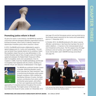 International Bar Association’s Human Rights Institute (IBAHRI)   2012 Annual Report19
CHAPTERTHREE
(see page 32) and the Portuguese version was launched during
the Innovare award ceremony for the Justice and Sustainability
prize on 11 November 2012.
In October 2012, the IBAHRI produced a film about a young
offenders’ penitentiary in São Paulo that had been the site of
violent rebellions – in reaction to the institutionalised torture
and ill-treatment at the prison. The film explains how the legal
profession and civil society came together to address these
issues and has been used in IBAHRI trainings across Brazil
(see page 35).
Promoting justice reform in Brazil
As part of its work in Latin America, the IBAHRI has worked in
conjunction with the prestigious Brazilian organisation Instituto
Innovare (Innovare), which works to identify, reward and
disseminate innovative justice reform practices in Brazil.
In 2012, the IBAHRI and Innovare collaborated to award a
special category prize for ‘Justice and Sustainability’. This was
won by Daniel César Azeredo Avelino for his ambitious ‘Green
Municipalities’ project that aims to stop deforestation in the
northern Brazilian state of Pará, through a series of incentive
agreements between the Federal Public Prosecutor’s Office,
state municipalities, banks and rural producers. Since its
inception in 2009, more than 50,000 landholdings and 90 state
municipalities have registered with the scheme, resulting in a
dramatic 40 per cent reduction of deforestation in the region.
The IBAHRI also published Another System
is Possible: Reforming Brazilian Justice,
which describes the ‘silent revolution’ that
is transforming the Brazilian justice system
through innovations. With a preface by
the Brazilian Minister of Justice, the book
contains contributions from actors within
the Brazilian penal system, who reflect
on their own experiences and the wider
applicability of innovative practices throughout the country
and internationally. The English version of the book was
launched at the House of Lords, London on 5 November 2012
(L-R): Minister Dias Toffoli, Member of the Brazilian Supreme Federal Court
and Prosecutor Daniel César Azeredo Avelino
 