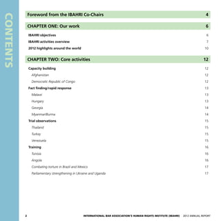 2 International Bar Association’s Human Rights Institute (IBAHRI)   2012 Annual Report
Contents
Foreword from the IBAHRI Co-Chairs 4
CHAPTER ONE: Our work 6
	 IBAHRI objectives 6
	 IBAHRI activities overview 7
	 2012 highlights around the world10
CHAPTER TWO: Core activities 12
	 Capacity building12
		Afghanistan 12
		 Democratic Republic of Congo 12
	 Fact finding/rapid response13
		Malawi 13
		Hungary 13
		Georgia14
		Myanmar/Burma 14
	 Trial observations15
		Thailand15
		Turkey15
		Venezuela15
	Training 16
		Tunisia 16
		Angola16
		 Combating torture in Brazil and Mexico 17
		 Parliamentary strengthening in Ukraine and Uganda17
 