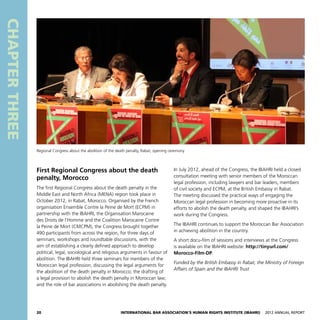 20 International Bar Association’s Human Rights Institute (IBAHRI)   2012 Annual Report
CHAPTERTHREE
In July 2012, ahead of the Congress, the IBAHRI held a closed
consultation meeting with senior members of the Moroccan
legal profession, including lawyers and bar leaders, members
of civil society and ECPM, at the British Embassy in Rabat.
The meeting discussed the practical ways of engaging the
Moroccan legal profession in becoming more proactive in its
efforts to abolish the death penalty, and shaped the IBAHRI’s
work during the Congress.
The IBAHRI continues to support the Moroccan Bar Association
in achieving abolition in the country.
A short docu-film of sessions and interviews at the Congress
is available on the IBAHRI website: http://tinyurl.com/
Morocco-Film-DP.
Funded by the British Embassy in Rabat, the Ministry of Foreign
Affairs of Spain and the IBAHRI Trust
First Regional Congress about the death
penalty, Morocco
The first Regional Congress about the death penalty in the
Middle East and North Africa (MENA) region took place in
October 2012, in Rabat, Morocco. Organised by the French
organisation Ensemble Contre la Peine de Mort (ECPM) in
partnership with the IBAHRI, the Organisation Marocaine
des Droits de l’Homme and the Coalition Marocaine Contre
la Peine de Mort (CMCPM), the Congress brought together
490 participants from across the region, for three days of
seminars, workshops and roundtable discussions, with the
aim of establishing a clearly defined approach to develop
political, legal, sociological and religious arguments in favour of
abolition. The IBAHRI held three seminars for members of the
Moroccan legal profession, discussing the legal arguments for
the abolition of the death penalty in Morocco; the drafting of
a legal provision to abolish the death penalty in Moroccan law;
and the role of bar associations in abolishing the death penalty.
Regional Congress about the abolition of the death penalty, Rabat, opening ceremony
 