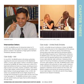International Bar Association’s Human Rights Institute (IBAHRI)   2012 Annual Report21
CHAPTERTHREE
Case study – United Arab Emirates
In 2011, at the IBA Annual Conference in Dubai, the IBAHRI
hosted a panel discussion on the independence of the judiciary
and the ‘UAE 5’ – the trial of a group of pro-democracy
activists being tried under state security procedures before
the UAE’s Federal Supreme Court. Following the conference,
the IBAHRI wrote to the UAE authorities in 2012, expressing
concern over the reported arbitrary arrest and detention of
human rights defender Saleh al-Dhufairi. Following further
reports of mounting intimidation, harassment and deportation
of human rights lawyers in the UAE, the IBAHRI issued a news
release calling on the authorities to make a public statement
on the whereabouts of detained human rights lawyers, their
treatment in detention and the reasons for their arrest. The
IBAHRI is deeply concerned by the worsening situation for
human rights lawyers in the UAE and calls for those illegally
detained to be released immediately.
Intervention letters
In 2012, the IBAHRI wrote 22 intervention letters to 12
governments, following reports that lawyers’ associations or
persons involved in the operation of legal systems had been
threatened, detained or abused.
Case study – Iran
In June 2012, the IBAHRI wrote to the Iranian authorities
regarding the arrest and imprisonment of Mr Abdolfattah
Soltani, a human rights lawyer in Tehran. According to reports
received by the IBAHRI, Mr Soltani’s arrest was a result of his
legitimate professional duties as a lawyer, providing pro bono
legal counsel to journalists, teachers, protesters, other fellow
human rights lawyers, political activists, students, and several
Bahá’í (Iranian minority group) leaders in Iran. In 2012, Mr
Soltani was awarded the IBA Human Rights Award for his
courage and commitment to human rights and the rule of law
in Iran (see page 31). The IBAHRI continues to be in contact
with Mr Soltani’s family and hopes that he will be released in
the near future.
Abdolfattah Soltani IBAHRI panel session on the ‘UAE 5’, Dubai
 