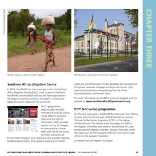 International Bar Association’s Human Rights Institute (IBAHRI)   2012 Annual Report23
CHAPTERTHREE
Southern Africa Litigation Centre
In 2012, the IBAHRI has continued work with the Southern
Africa Litigation Centre (SALC). SALC is a joint initiative of
the IBAHRI and the OSISA and was the first organisation in
the region to provide assistance to lawyers running cases
based on human rights and the rule of law.
SALC’s programme
areas include: HIV/AIDS,
international criminal justice,
media defence, prisoners’
rights and the right to
information. SALC provides
regular training for lawyers
on constitutional, human
rights and rule of law issues;
promotes awareness of
human rights litigation as an advocacy tool; provides capacity-
building opportunities; and supports advocacy for human
rights and constitutionalism. It also facilitates the development
of regional networks of lawyer and legal and human rights
organisations aimed at strengthening the rule of law,
constitutionalism, and human rights.
For more information on all SALC’s work and projects, visit the
website at: www.southernafricalitigationcentre.org.
ICTY fellowship programme
For the past seven years, the IBAHRI has sponsored four fellows
to work full-time for one year at the International Criminal
Tribunal for the former Yugoslavia (ICTY), in The Hague,
the Netherlands. The fellows assist the judges and staff of
the Appeals Chambers with research and drafting for cases
pending on the Appeals Chambers docket. They work under
the supervision of the President of the ICTY and senior legal
officers of the Appeals Chambers.
Funded by the Karl Popper Foundation
UN Tribunal for war crimes in the former YugoslaviaWomen walking to Salima’s market, Malawi
©africa924/Shutterstock.com
 