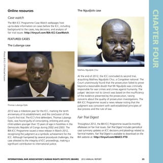 International Bar Association’s Human Rights Institute (IBAHRI)   2012 Annual Report25
The Ngudjolo case
At the end of 2012, the ICC concluded its second trial,
acquitting Mathieu Ngudjolo Chui, a Congolese national. The
Court unanimously found that the prosecution failed to prove
beyond a reasonable doubt that Mr Ngudjolo was criminally
responsible for war crimes and crimes against humanity. The
judges’ decision not to convict was based on the insufficiency
of the evidence presented by the prosecution, raising
concerns about the quality of prosecution investigations. The
IBA ICC Programme issued a news release noting that the
judgment was consistent with well-established principles of
due process and the rule of law.
Fair Trial Digest
Throughout 2012, the IBA ICC Programme issued bi-monthly
eReleases on fair trial issues. Fair Trial Digest includes periodical
case summary updates on ICC decisions and pleadings related to
fair-trial matters. Fair Trial Digest is available to download on the
IBA website at: http://tinyurl.com/IBAICC-FTD.
CHAPTERFOUR
Online resources
Case watch
The IBA ICC Programme Case Watch webpages host
up-to-date information on cases before the ICC, including
background to the cases, key decisions, and analysis of
fair trial issues: http://tinyurl.com/IBA-ICC-CaseWatch.
FEATURED CASES
The Lubanga case
2012 was a milestone year for the ICC, marking the tenth
anniversary of its establishment, and the conclusion of the
Court’s first trial. The ICC’s first defendant, Thomas Lubanga
Dyilo, was found guilty of conscripting, enlisting and using
child soldiers younger than 15 years of age in hostilities in the
Democratic Republic of Congo during 2002 and 2003. The
IBA ICC Programme issued a news release in March 2012,
recognising the judgment as a symbolic achievement for the
ICC. Although hampered by several procedural challenges, the
case attested to the integrity of ICC proceedings, making a
significant contribution to international justice.
Thomas Lubanga Dyilo
Mathieu Ngudjolo Chui
Photos©ICC-CPIMichaelKooren
 