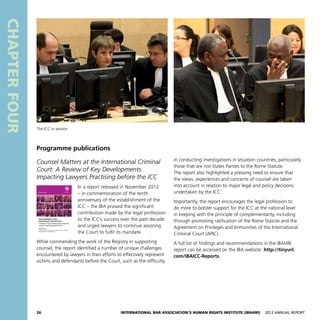 26 International Bar Association’s Human Rights Institute (IBAHRI)   2012 Annual Report
in conducting investigations in situation countries, particularly
those that are not States Parties to the Rome Statute.
The report also highlighted a pressing need to ensure that
the views, experiences and concerns of counsel are taken
into account in relation to major legal and policy decisions
undertaken by the ICC.
Importantly, the report encourages the legal profession to
do more to bolster support for the ICC at the national level
in keeping with the principle of complementarity, including
through promoting ratification of the Rome Statute and the
Agreement on Privileges and Immunities of the International
Criminal Court (APIC).
A full list of findings and recommendations in the IBAHRI
report can be accessed on the IBA website: http://tinyurl.
com/IBAICC-Reports.
CHAPTERFOUR
Programme publications
Counsel Matters at the International Criminal
Court: A Review of Key Developments
Impacting Lawyers Practising before the ICC
In a report released in November 2012
– in commemoration of the tenth
anniversary of the establishment of the
ICC – the IBA praised the significant
contribution made by the legal profession
to the ICC’s success over the past decade
and urged lawyers to continue assisting
the Court to fulfil its mandate.
While commending the work of the Registry in supporting
counsel, the report identified a number of unique challenges
encountered by lawyers in their efforts to effectively represent
victims and defendants before the Court, such as the difficulty
Counsel Matters at the
International Criminal Court:
A Review of Key Developments Impacting
Lawyers Practising before the ICC
November 2012
An International Bar Association’s Human Rights Institute (IBAHRI)
Report Supported by the IBAHRI Trust
IBA/ICC Programme
The ICC in session
 