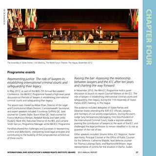 International Bar Association’s Human Rights Institute (IBAHRI)   2012 Annual Report27
CHAPTERFOUR
Raising the bar: Assessing the relationship
between lawyers and the ICC after ten years
and charting the way forward
In November 2012, the IBA ICC Programme held a panel
discussion to launch its report Counsel Matters at the ICC: The
role of lawyers in establishing international criminal courts and
safeguarding their legacy, during the 11th Assembly of States
Parties (ASP) meeting, in The Hague.
The audience included delegates of States Parties and
Observer States attending the ASP, ICC officials, lawyers,
and members of civil society organisations. During the event,
Judge Sanji Mmasenono Monageng, First Vice-President of
the International Criminal Court, made a keynote address
praising the contribution of lawyers to the work of the ICC and
challenged the legal profession to remain steadfast in its role as
guardian of the rule of law.
Other speakers included: Silvana Arbia, ICC Registrar; Xavier-
Jean Keita, Principal Counsel at the Office of Public Counsel
for the Defence; Catherine Mabille, lead defence counsel
for Thomas Lubanga Dyilo; and Raymond M Brown, legal
representative of victims for the situation in Darfur, Sudan.
Programme events
Representing justice: The role of lawyers in
establishing international criminal courts and
safeguarding their legacy
In May 2012, as part of the IBA’s 7th Annual Bar Leaders’
Conference, the IBA ICC Programme hosted a high-level panel
discussion on the role of lawyers in establishing international
criminal courts and safeguarding their legacy.
The session was chaired by Akbar Khan, Director of the Legal
and Constitutional Affairs Division, Commonwealth Secretariat,
and expert speakers included: Courtenay Griffiths QC, lead
counsel for Charles Taylor; Karim Khan QC, lead counsel for
Francis Muthaura (Kenya), Abdallah Banda and Saleh Jerbo
(Sudan); Mark Ellis, Executive Director of the IBA; and Lorraine
Smith Van-Lin, Programme Manager at the IBA ICC Programme.
Panellists shared the challenges and successes in representing
victims and defendants, interpreting novel legal principles and
contributing to the building of the jurisprudential architecture
of these courts.
The Assembly of States Parties 11th Meeting, The World Forum Theatre, The Hague, November 2012
©CIICRobertaCeli
 