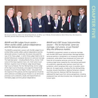 International Bar Association’s Human Rights Institute (IBAHRI)   2012 Annual Report29
CHAPTERFIVE
IBAHRI and IBA Judges Forum session –
When worlds collide: judicial independence
and the democratic process
The IBAHRI co-presented a session with the IBA Judges Forum
entitled When worlds collide: judicial independence and the
democratic process. In particular, the session discussed the
case of the ‘Iowa judges’, in which three judges failed to be re-
elected following an unpopular decision on same-sex marriage.
The high-level panel – including Marsha Ternus, former Chief
Justice of the Iowa Supreme Court, US; Chief Justice Susan
Denham, Supreme Court of Ireland; Judge Gerard Hogan,
High Court of Ireland; The Hon Michael Kirby, former Judge
of the High Court of Australia; and Judge Ann Power-Forde,
European Court of Human Rights, France – discussed what
the response of the judiciary and the organised bar should be
when politicians and lobby groups threaten to use democratic
processes such as elections, recalls and impeachments to
intimidate judges and limit judicial independence.
IBAHRI and LGBT Issues Subcommittee
session – The tie that binds: same-sex
marriage, civil unions, or just friends?
Why the difference matters
The IBAHRI co-presented a session on same-sex marriage,
with the IBA LGBT Issues Subcommittee. Marriage between
same-sex partners is recognised in an increasing number of
jurisdictions, while others have introduced civil unions and
many do not recognise same-sex unions at all. There are
numerous legal issues created by this international patchwork
of jurisdictions, especially when partners move from one
jurisdiction, which recognises their union, to another, which
does not. An expert panel, including The Hon Michael Kirby,
Australia; Senator David Norris, National Parliament, Ireland;
and D’Arcy Kemnitz, National LGBT Bar Association, US,
addressed the legal issues from various perspectives, including
employment law, anti-discrimination law, immigration law and
human rights.
IBA Annual Conference, Dublin (L-R): Michael Mansfield QC, Ian White, Juan E Méndez, Richard Goldstone, Martin McGuinness, Akira Kawamura,
Alex Wilks, Baroness Helena Kennedy, Sternford Moyo, Tim Hughes
 