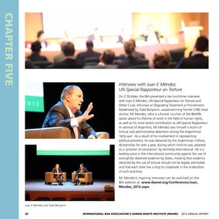 30 International Bar Association’s Human Rights Institute (IBAHRI)   2012 Annual Report
CHAPTERFIVE
Interview with Juan E Méndez,
UN Special Rapporteur on Torture
On 2 October, the IBA presented a live lunchtime interview
with Juan E Méndez, UN Special Rapporteur on Torture and
Other Cruel, Inhuman or Degrading Treatment or Punishment.
Moderated by Todd Benjamin, award-winning former CNN news
anchor, Mr Mendez, who is a former co-chair of the IBAHRI,
spoke about his lifetime of work in the field of human rights,
as well as his most recent contribution as UN Special Rapporteur.
A national of Argentina, Mr Méndez was himself a victim of
torture and administrative detention during the Argentinian
‘dirty war’. As a result of his involvement in representing
political prisoners, he was detained by the Argentinian military
dictatorship for over a year, during which time he was adopted
as a ‘prisoner of conscience’ by Amnesty International. He is a
leading voice in the international community against the use of
wrongfully obtained evidence by states, insisting that evidence
obtained by the use of torture should not be legally admissible
and that each state has a duty to cooperate in the eradication
of such practices.
Mr Mendez’s inspiring interview can be watched on the
IBA website at: www.ibanet.org/Conferences/Juan_
Mendez_2012.aspx.
Juan E Méndez and Todd Benjamin
 