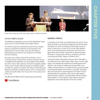 International Bar Association’s Human Rights Institute (IBAHRI)   2012 Annual Report31
CHAPTERFIVE
Human Rights Award
The IBAHRI was delighted to announce Mr Abdolfattah Soltani
as the winner of the 2012 IBA Human Rights Award.
The Award recognises outstanding achievement by a lawyer,
making a substantial contribution to the promotion and
advancement of human rights. Each year, the Award is
presented during the Rule of Law Symposium at the IBA
Annual Conference.
Mr Soltani was unable to attend the conference, as he is
currently serving a 13-year prison sentence relating to his role
in establishing the Defenders of Human Rights Centre (DHRC)
and other human rights activities. Mr Soltani’s daughter, Maede
Soltani, and his lawyer, Mahnaz Parakand, travelled to Dublin
to collect the award on his behalf. Ms Soltani and Ms Parakand
delivered a heartfelt acceptance speech, which included part of
a letter sent by Mr Soltani from his jail cell in the notorious Evin
Prison, Iran.
The IBA Human Rights Award is generously sponsored by
WINNER’s PROFILE
Co-founder of the DHRC with Nobel Peace Prize winner Shirin
Ebadi, Mr Soltani has worked courageously and determinedly
throughout his career to provide pro bono legal counsel to
those in need and, as a result of his human rights defence
work, has endured persistent persecution from the Iranian
government and has been imprisoned on several occasions.
Mr Soltani’s 14-year prison sentence, resulting in part from
co-founding the DHRC, began on 4 March 2012.
Among Mr Soltani’s high-profile cases are: Nasrin Sotoudeh, a
journalist and human rights lawyer; Akbar Ganji, a human rights
activist, who exposed the involvement of several government
officials in the murder of intellectuals and journalists in the
1990s; and Zahra Kazemi, a Canadian–Iranian journalist arrested
for taking photographs of Evin prison in July 2003. Ms Kazemi
died in the same prison several days later. Mr Soltani has also
defended teachers, protesters, other human rights lawyers,
political activists, students, and several Bahá’í (Iranian minority
group) leaders. In many instances, other lawyers refused to
participate in these cases because of the risks involved.
Maede Soltani accepting the IBA Human Rights Award on behalf of her father
 