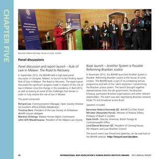 32 International Bar Association’s Human Rights Institute (IBAHRI)   2012 Annual Report
CHAPTERFIVE
Book launch – Another System is Possible:
Reforming Brazilian Justice
In November 2012, the IBAHRI launched Another System is
Possible: Reforming Brazilian Justice at the House of Lords,
London. The IBAHRI book is part of its combating torture
programme and tells of the ‘silent revolution’ transforming
the Brazilian justice system. The launch brought together
representatives from the UK government, the Brazilian
Embassy, participant Brazilian organisations and other relevant
stakeholders. The event was also reported by Brazilian network
Globo TV and broadcast across Brazil.
Speakers included:
Baroness Helena Kennedy QC  IBAHRI Co-Chair (Host)
Minister Alexandre Parola  Minister of Political Affairs,
Embassy of Brazil in London
Kate Smith  Director, Americas, British Foreign 
Commonwealth Office
Lord Daniel Brennan QC  President of Canning House,
the Hispanic and Luso Brazilian Council
The launch event was filmed and speeches can be watched on
the IBAHRI website: http://tinyurl.com/alcvdem.
Panel discussions
Panel discussion and report launch – Rule of
Law in Malawi: The Road to Recovery
In September 2012, the IBAHRI held a high-level panel
discussion in Lilongwe, Malawi, to launch its fact-finding report
Rule of Law in Malawi: The Road to Recovery. The expert panel
discussed the significant progress made in respect of the rule of
law in Malawi since the change in the presidency in April 2012,
as well as looking at some of the challenges that remain in
order to fully restore the rule of law in Malawi.
The panel comprised:
Richard Lee  Communications Manager, Open Society Initiative
for Southern Africa (OSISA) (Moderator)
Tinoziva Bere  President of the Law Society of Zimbabwe,
IBAHRI mission delegate
Marshal Chilenga  Malawi Human Rights Commission
John-Gift Mwakhwawa  President of the Malawi Law Society
Baroness Helena Kennedy, House of Lords, London
 