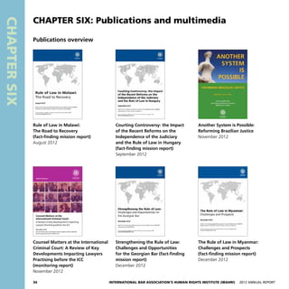 34 International Bar Association’s Human Rights Institute (IBAHRI)   2012 Annual Report
CHAPTERSIX
Publications overview
CHAPTER SIX: Publications and multimedia
Rule of Law in Malawi:
The Road to Recovery
(fact-finding mission report)
August 2012
Courting Controversy: the Impact
of the Recent Reforms on the
Independence of the Judiciary
and the Rule of Law in Hungary
(fact-finding mission report)
September 2012
Another System is Possible:
Reforming Brazilian Justice
November 2012
Counsel Matters at the International
Criminal Court: A Review of Key
Developments Impacting Lawyers
Practising before the ICC
(monitoring report)
November 2012
Strengthening the Rule of Law:
Challenges and Opportunities
for the Georgian Bar (fact-finding
mission report)
December 2012
The Rule of Law in Myanmar:
Challenges and Prospects
(fact-finding mission report)
December 2012
 