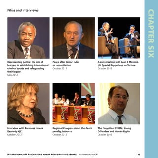 International Bar Association’s Human Rights Institute (IBAHRI)   2012 Annual Report35
CHAPTERSIX
Films and interviews
Representing justice: the role of
lawyers in establishing international
criminal courts and safeguarding
their legacy
May 2012
Peace after terror: rules
or reconciliation
October 2012
A conversation with Juan E Méndez,
UN Special Rapporteur on Torture
October 2012
Interview with Baroness Helena
Kennedy QC
October 2012
Regional Congress about the death
penalty, Morocco
October 2012
The Forgotten: FEBEM, Young
Offenders and Human Rights
October 2012
 