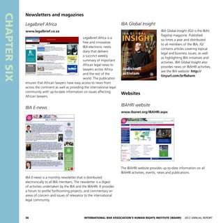 36 International Bar Association’s Human Rights Institute (IBAHRI)   2012 Annual Report
CHAPTERSIX
IBA Global Insight
IBA Global Insight (IGI) is the IBA’s
flagship magazine. Published
six times a year and distributed
to all members of the IBA, IGI
contains articles covering topical
legal and business issues, as well
as highlighting IBA initiatives and
activities. IBA Global Insight also
provides news on IBAHRI activities,
see the IBA website: http://
tinyurl.com/brfbdwm.
Websites
IBAHRI website
www.ibanet.org/IBAHRI.aspx
The IBAHRI website provides up-to-date information on all
IBAHRI activities, events, news and publications.
Newsletters and magazines
Legalbrief Africa
www.legalbrief.co.za
Legalbrief Africa is a
free and innovative
IBA electronic news
diary that delivers
a succinct weekly
summary of important
African legal news to
lawyers across Africa
and the rest of the
world. The publication
ensures that African lawyers have easy access to news from
across the continent as well as providing the international legal
community with up-to-date information on issues affecting
African lawyers.
IBA E-news
IBA E-news is a monthly newsletter that is distributed
electronically to all IBA members. The newsletter is a digest
of activities undertaken by the IBA and the IBAHRI. It provides
a forum to profile forthcoming projects; and commentary on
areas of concern and issues of relevance to the international
legal community.
 