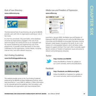 International Bar Association’s Human Rights Institute (IBAHRI)   2012 Annual Report37
CHAPTERSIX
Media Law and Freedom of Expression
www.mlfoe.org
Launched in January 2009, the Media Law and Freedom of
Expression (MLFOE) website was set up by the IBA Media Law
Committee and the IBAHRI to encourage information sharing
between media lawyers throughout the world. Its aim is the
creation of a strong global network, which will allow media
lawyers to support and learn from each other. It provides expert
opinion articles on freedom of expression issues and access to
relevant and contemporary resources.
Twitter
http://twitter.com/IBAHRI
Follow the IBAHRI on Twitter for updates on
our current activities, events and publications.
Facebook
http://facebook.com/IBAhumanrights
Follow the IBAHRI on Facebook for updates on
our current activities, events and publications.
Rule of Law Directory
www.roldirectory.org
The International Rule of Law Directory, set up by the IBAHRI,
provides users with links to organisations working on rule of
law issues.
It is the first centralised, fully searchable, online database
of entries by organisations engaged in the rule of law
work throughout the world and acts as an invaluable tool
for anyone establishing and implementing rule of law
programmes. It provides a brief description of the work
undertaken by the organisation; contact details, including
internet links; and other relevant resources.
Fact-Finding Guidelines
www.factfindingguidelines.org
This website provides access to the ‘Fact-Finding Guidelines’
produced by the IBAHRI and Raoul Wallenberg Institute, which
were launched on 1 June 2009. In addition, it offers information
on the rationale behind the guidelines, their formulation, and
the individuals and organisations who have endorsed them.
 