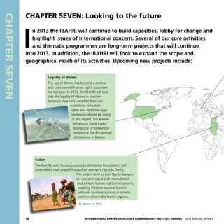 38 International Bar Association’s Human Rights Institute (IBAHRI)   2012 Annual Report
CHAPTERSEVEN
Legality of drones
The use of drones has become a divisive
and controversial human rights issue over
the last year. In 2013, the IBAHRI will look
into the legality of drones in counter-
terrorism measures; whether their use
is contrary to human
rights and what the legal
profession should be doing
in this regard. The IBAHRI
will discuss these issues
during one of its keynote
sessions at the IBA Annual
Conference in Boston.
Sudan
The IBAHRI, with funds provided by the Baring Foundation, will
undertake a new project focused on women’s rights in Darfur.
The project aims to train Darfur lawyers
on women’s rights and international
and African human rights mechanisms,
enabling them to become trainers
who will facilitate training in remote
communities in the Darfur regions.
CHAPTER SEVEN: Looking to the future
© hdptcar on Flickr
I
n 2013 the IBAHRI will continue to build capacities, lobby for change and
highlight issues of international concern. Several of our core activities
and thematic programmes are long-term projects that will continue
into 2013. In addition, the IBAHRI will look to expand the scope and
geographical reach of its activities. Upcoming new projects include:
 