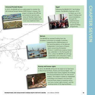 International Bar Association’s Human Rights Institute (IBAHRI)   2012 Annual Report39
CHAPTERSEVEN
Universal Periodic Review
In 2013, the IBAHRI will run a pilot project to monitor the
UN Universal Periodic Review (UPR) Process in Geneva. The
project is timely as the UPR has
just entered its second cycle,
where all Member States have
received recommendations and
must now implement them.
© Martin Lehmann/Shutterstock.com
Egypt
Following the IBAHRI 2011 fact-finding
mission, the IBAHRI is looking in 2013
to follow up on the
report’s findings and
recommendations,
through the
implementation
of training and
capacity-building
programmes.
Poverty and human rights
In 2013, the IBAHRI will launch the report of its Task Force
on Illicit Financial Flows, Poverty and Human Rights. The
anticipated report draws together the findings
and recommendations from the Task Force’s
analysis. This analysis is based on widespread
consultation and research into how illicit
financial flows impact on poverty, and as
such are a human rights concern, and the
resulting duties of the legal profession.
Bahrain
The IBAHRI has received funding from the
European Commission to engage in activities
supporting the implementation of
the recommendations of the Bahraini
Independent Commission of Inquiry
report concerning the Istanbul
Protocol. A preliminary scoping mission
was undertaken in the final quarter of
2012, where the IBAHRI met with key
stakeholders and conducted a needs
assessment for upcoming activity.
 