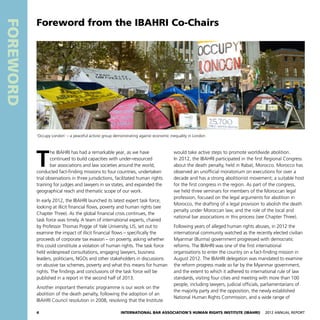 4 International Bar Association’s Human Rights Institute (IBAHRI)   2012 Annual Report
Foreword
T
he IBAHRI has had a remarkable year, as we have
continued to build capacities with under-resourced
bar associations and law societies around the world,
conducted fact-finding missions to four countries, undertaken
trial observations in three jurisdictions, facilitated human rights
training for judges and lawyers in six states, and expanded the
geographical reach and thematic scope of our work.
In early 2012, the IBAHRI launched its latest expert task force,
looking at illicit financial flows, poverty and human rights (see
Chapter Three). As the global financial crisis continues, the
task force was timely. A team of international experts, chaired
by Professor Thomas Pogge of Yale University, US, set out to
examine the impact of illicit financial flows – specifically the
proceeds of corporate tax evasion – on poverty, asking whether
this could constitute a violation of human rights. The task force
held widespread consultations, engaging lawyers, business
leaders, politicians, NGOs and other stakeholders in discussions
on abusive tax schemes, poverty and what this means for human
rights. The findings and conclusions of the task force will be
published in a report in the second half of 2013.
Another important thematic programme is our work on the
abolition of the death penalty, following the adoption of an
IBAHRI Council resolution in 2008, resolving that the Institute
would take active steps to promote worldwide abolition.
In 2012, the IBAHRI participated in the first Regional Congress
about the death penalty, held in Rabat, Morocco. Morocco has
observed an unofficial moratorium on executions for over a
decade and has a strong abolitionist movement; a suitable host
for the first congress in the region. As part of the congress,
we held three seminars for members of the Moroccan legal
profession, focused on the legal arguments for abolition in
Morocco, the drafting of a legal provision to abolish the death
penalty under Moroccan law, and the role of the local and
national bar associations in this process (see Chapter Three).
Following years of alleged human rights abuses, in 2012 the
international community watched as the recently elected civilian
Myanmar (Burma) government progressed with democratic
reforms. The IBAHRI was one of the first international
organisations to enter the country on a fact-finding mission in
August 2012. The IBAHRI delegation was mandated to examine
the reform progress made so far by the Myanmar government,
and the extent to which it adhered to international rule of law
standards, visiting four cities and meeting with more than 100
people, including lawyers, judicial officials, parliamentarians of
the majority party and the opposition, the newly established
National Human Rights Commission, and a wide range of
Foreword from the IBAHRI Co-Chairs
‘Occupy London’ – a peaceful activist group demonstrating against economic inequality in London
 