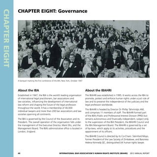 40 International Bar Association’s Human Rights Institute (IBAHRI)   2012 Annual Report
CHAPTEREIGHT
About the IBAHRI
The IBAHRI was established in 1995. It works across the IBA to
promote, protect and enforce human rights under a just rule of
law and to preserve the independence of the judiciary and the
legal profession worldwide.
The IBAHRI is headed by Director Dr Phillip Tahmindjis AM,
and comprises 11 members of staff. The IBAHRI formed part
of the IBA’s Public and Professional Interest Division (PPID) but
remains autonomous and financially independent, subject only
to the supervision of the IBA President, the IBAHRI Council and
the IBA Management Board. The IBAHRI is governed by a set
of by-laws, which apply to its activities, procedures and the
appointment of its officers.
The IBAHRI Council is directed by its Co-Chairs: Sternford Moyo,
former President of the Law Society of Zimbabwe, and Baroness
Helena Kennedy QC, distinguished UK human rights lawyer.
About the IBA
Established in 1947, the IBA is the world’s leading organisation
of international legal practitioners, bar associations and
law societies, influencing the development of international
law reform and shaping the future of the legal profession
throughout the world. It has a membership of 40,000
individual lawyers and more than 200 bar associations and law
societies spanning all continents.
The IBA is governed by the Council of the Association and its
President. The overall operation of the organisation falls under
the management of the Executive Director, Mark Ellis, and the
Management Board. The IBA’s administrative office is located in
London, England.
CHAPTER EIGHT: Governance
A banquet marking the first conference of the IBA, New York, October 1947
 