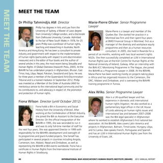 44 International Bar Association’s Human Rights Institute (IBAHRI)   2012 Annual Report
MEETTHETEAM
Marie-Pierre Olivier  Senior Programme
Lawyer
Marie-Pierre is a lawyer and member of the
Quebec Bar. She started her practice in a
Montreal law firm and then spent four years
at BMO Financial Group in Montreal, first as a
manager of the diversity and workplace equity
programme and then as a human resources
consultant. In 2005, she lived in Rwanda for a
period of six months, working with two local women’s rights
NGOs. She then successfully completed an LLM in International
Human Rights Law at the Irish Centre for Human Rights at the
National University of Ireland, Galway. After an internship with
the IBA’s ICC Monitoring Programme in The Hague, she joined
the IBAHRI as a Programme Lawyer in 2008. At the IBAHRI,
Marie-Pierre has been working mostly on projects taking place
in Africa and has organised missions to the Cameroon, the
DRC, Malawi and Zimbabwe, and is overseeing the IBAHRI
training programme in Tunisia.
Alex Wilks  Senior Programme Lawyer
Alex is a UK-qualified lawyer and has
experience in domestic and international
human rights litigation. He also worked as a
parliamentary legal officer in the UK House
of Lords advising on human rights issues and
international law and between 2007–2008
was the IBA legal specialist in Afghanistan
where he worked to establish Afghanistan’s first national bar
association. At the IBAHRI, Alex covers Latin America and
projects in Afghanistan, Bahrain, Timor-Leste, Hungary, Libya,
and Sri Lanka. Alex speaks French, Portuguese and Spanish
and has an LLM in International Human Rights Law from the
University of Essex, UK.
Dr Phillip Tahmindjis AM Director
Phillip has degrees in Arts and Law from the
University of Sydney, a Master of Laws degree
from University College London, and a Doctorate
from Dalhousie University, Canada. Admitted
to the bar of New South Wales in 1978, for 25
years Phillip was a professor of human rights,
teaching and researching in Australia, North
America and Hong Kong. He has been a consultant to private
industry and government with respect to the implementation
of human rights (particularly with respect to anti-discrimination
measures) and is the editor of four books and the author of
several articles in this area, the most recent being Sexuality and
Human Rights: A Global Overview (Haworth Press, 2005). At the
IBAHRI he has undertaken projects in Afghanistan, Bhutan, East
Timor, Iraq, Libya, Nepal, Pakistan, Swaziland and Syria. He was
for three years a member of the Queensland Anti-Discrimination
Tribunal and is a trained mediator. In September 2012, Phillip
was invested as a Member of the Order of Australia (AM) for
meritorious service to the international legal community and for
his contributions to, and advocacy in respect of, the promotion
and protection of human rights.
Fiona Wilson  Director (until October 2012)
Fiona holds a BA in Economics and Social
History from the University of Bristol. After
working at the Confederation of British Industry,
she joined the IBA as Assistant to the Executive
Director. On the official inauguration of the
IBAHRI in 1995, she was seconded to run it
and was its only full-time member of staff for
the next four years. She was appointed Director in 1999 with
responsibility for the IBAHRI’s development and oversight of
its programmes and grant-funded projects. She herself has
participated in several projects in countries including Angola,
Cameroon, Iran, Malawi, Nepal and Zimbabwe, as well as
representing the IBAHRI at IBA events worldwide. Fiona has a
certificate in Human Rights from the International Institute of
Human Rights in Strasbourg.
MEET THE TEAM
 