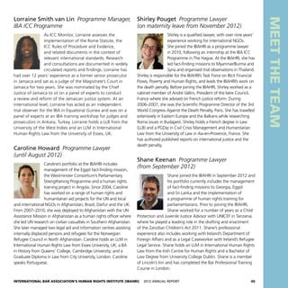 International Bar Association’s Human Rights Institute (IBAHRI)   2012 Annual Report45
MEETTHETEAM
Shirley Pouget  Programme Lawyer
(on maternity leave from November 2012)
Shirley is a qualified lawyer, with over nine years’
experience working for international NGOs.
She joined the IBAHRI as a programme lawyer
in 2010, following an internship at the IBA ICC
Programme in The Hague. At the IBAHRI, she has
led fact-finding missions to Myanmar/Burma and
Syria and organised trial observations in Thailand.
Shirley is responsible for the IBAHRI’s Task Force on Illicit Financial
Flows, Poverty and Human Rights, and leads the IBAHRI’s work on
the death penalty. Before joining the IBAHRI, Shirley worked as a
cabinet member of André Vallini, President of the Isère Council,
France where she advised on French justice reform. During
2006–2007, she was the Scientific Programme Director of the 3rd
World Congress Against the Death Penalty, Paris. She has travelled
extensively in Eastern Europe and the Balkans while researching
Roma issues in Budapest. Shirley holds a French degree in Law
(LLB) and a PGDip in Civil Crisis Management and Humanitarian
Law from the University of Law in Aix-en-Provence, France. She
has authored published reports on international justice and the
death penalty.
Shane Keenan  Programme Lawyer
(from September 2012)
Shane joined the IBAHRI in September 2012 and
his portfolio currently includes the management
of fact-finding missions to Georgia, Egypt
and Sri Lanka and the implementation of
a programme of human rights training for
parliamentarians. Prior to joining the IBAHRI,
Shane worked for a number of years as a Child
Protection and Juvenile Justice Advisor with UNICEF in Tanzania
where he played a leading role in the drafting and enactment
of the Zanzibar Children’s Act 2011. Shane’s professional
experience also includes working with Ireland’s Department of
Foreign Affairs and as a Legal Caseworker with Ireland’s Refugee
Legal Service. Shane holds an LLM in International Human Rights
Law from the Irish Centre for Human Rights and a Bachelor of
Law Degree from University College Dublin. Shane is a member
of Lincoln’s Inn and has completed the Bar Professional Training
Course in London.
Lorraine Smith van Lin  Programme Manager,
IBA ICC Programme
As ICC Monitor, Lorraine assesses the
implementation of the Rome Statute, the
ICC Rules of Procedure and Evidence,
and related documents in the context of
relevant international standards. Research
and consultations are documented in widely
circulated reports and findings. Lorraine has
had over 12 years’ experience as a former senior prosecutor
in Jamaica and sat as a judge of the Magistrate’s Court in
Jamaica for two years. She was nominated by the Chief
Justice of Jamaica to sit on a panel of experts to conduct
a review and reform of the Jamaican justice system. At an
international level, Lorraine has acted as an independent
trial observer for the IBA in Equatorial Guinea and was on a
panel of experts at an IBA training workshop for judges and
prosecutors in Ankara, Turkey. Lorraine holds a LLB from the
University of the West Indies and an LLM in International
Human Rights Law from the University of Essex, UK.
Caroline Howard  Programme Lawyer
(until August 2012)
Caroline’s portfolio at the IBAHRI includes
management of the Egypt fact-finding mission,
the Westminster Consortium’s Parliamentary
Strengthening Programme and a human rights
training project in Angola. Since 2004, Caroline
has worked on a range of human rights and
humanitarian aid projects for the UN and local
and international NGOs in Afghanistan, Brazil, Darfur and the UK.
From 2007–2010, she was deployed to Afghanistan with the UN
Assistance Mission in Afghanistan as a human rights officer where
she led UN research on civilian casualties in Southern Afghanistan.
She later managed two legal aid and information centres assisting
internally displaced persons and refugees for the Norwegian
Refugee Council in North Afghanistan. Caroline holds an LLM in
International Human Rights Law from Essex University, UK; a BA
in History from Queens’ College, Cambridge University; and a
Graduate Diploma in Law from City University, London. Caroline
speaks Portuguese.
 