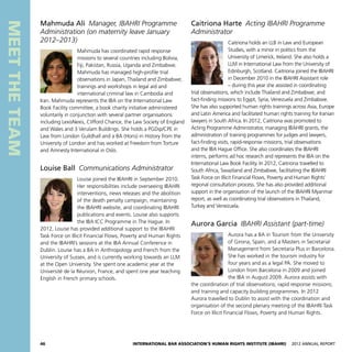 46 International Bar Association’s Human Rights Institute (IBAHRI)   2012 Annual Report
MEETTHETEAM
Caitriona Harte  Acting IBAHRI Programme
Administrator
Caitriona holds an LLB in Law and European
Studies, with a minor in politics from the
University of Limerick, Ireland. She also holds a
LLM in International Law from the University of
Edinburgh, Scotland. Caitriona joined the IBAHRI
in December 2010 in the IBAHRI Assistant role
– during this year she assisted in coordinating
trial observations, which include Thailand and Zimbabwe; and
fact-finding missions to Egypt, Syria, Venezuela and Zimbabwe.
She has also supported human rights trainings across Asia, Europe
and Latin America and facilitated human rights training for Iranian
lawyers in South Africa. In 2012, Caitriona was promoted to
Acting Programme Administrator, managing IBAHRI grants, the
administration of training programmes for judges and lawyers,
fact-finding visits, rapid-response missions, trial observations
and the IBA Hague Office. She also coordinates the IBAHRI
interns, performs ad hoc research and represents the IBA on the
International Law Book Facility. In 2012, Caitriona travelled to
South Africa, Swaziland and Zimbabwe, facilitating the IBAHRI
Task Force on Illicit Financial Flows, Poverty and Human Rights’
regional consultation process. She has also provided additional
support in the organisation of the launch of the IBAHRI Myanmar
report, as well as coordinating trial observations in Thailand,
Turkey and Venezuela.
Aurora Garcia  IBAHRI Assistant (part-time)
Aurora has a BA in Tourism from the University
of Girona, Spain, and a Masters in Secretarial
Management from Secretaria Plus in Barcelona.
She has worked in the tourism industry for
four years and as a legal PA. She moved to
London from Barcelona in 2009 and joined
the IBA in August 2009. Aurora assists with
the coordination of trial observations; rapid response missions;
and training and capacity building programmes. In 2012
Aurora travelled to Dublin to assist with the coordination and
organisation of the second plenary meeting of the IBAHRI Task
Force on Illicit Financial Flows, Poverty and Human Rights.
Mahmuda Ali  Manager, IBAHRI Programme
Administration (on maternity leave January
2012–2013)
Mahmuda has coordinated rapid response
missions to several countries including Bolivia,
Fiji, Pakistan, Russia, Uganda and Zimbabwe.
Mahmuda has managed high-profile trial
observations in Japan, Thailand and Zimbabwe;
trainings and workshops in legal aid and
international criminal law in Cambodia and
Iran. Mahmuda represents the IBA on the International Law
Book Facility committee, a book charity initiative administered
voluntarily in conjunction with several partner organisations
including LexisNexis, Clifford Chance, the Law Society of England
and Wales and 3 Verulam Buildings. She holds a PGDip/CPE in
Law from London Guildhall and a BA (Hons) in History from the
University of London and has worked at Freedom from Torture
and Amnesty International in Oslo.
Louise Ball  Communications Administrator
Louise joined the IBAHRI in September 2010.
Her responsibilities include overseeing IBAHRI
interventions, news releases and the abolition
of the death penalty campaign, maintaining
the IBAHRI website, and coordinating IBAHRI
publications and events. Louise also supports
the IBA ICC Programme in The Hague. In
2012, Louise has provided additional support to the IBAHRI
Task Force on Illicit Financial Flows, Poverty and Human Rights
and the IBAHRI’s sessions at the IBA Annual Conference in
Dublin. Louise has a BA in Anthropology and French from the
University of Sussex, and is currently working towards an LLM
at the Open University. She spent one academic year at the
Université de la Réunion, France, and spent one year teaching
English in French primary schools.
 