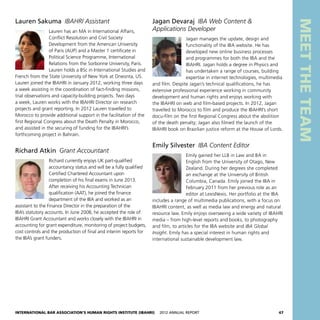 International Bar Association’s Human Rights Institute (IBAHRI)   2012 Annual Report47
MEETTHETEAM
Jagan Devaraj  IBA Web Content 
Applications Developer
Jagan manages the update, design and
functionality of the IBA website. He has
developed new online business processes
and programmes for both the IBA and the
IBAHRI. Jagan holds a degree in Physics and
has undertaken a range of courses, building
expertise in internet technologies, multimedia
and film. Despite Jagan’s technical qualifications, he has
extensive professional experience working in community
development and human rights and enjoys working with
the IBAHRI on web and film-based projects. In 2012, Jagan
travelled to Morocco to film and produce the IBAHRI’s short
docu-film on the first Regional Congress about the abolition
of the death penalty; Jagan also filmed the launch of the
IBAHRI book on Brazilian justice reform at the House of Lords.
Emily Silvester  IBA Content Editor
Emily gained her LLB in Law and BA in
English from the University of Otago, New
Zealand. During her degrees she completed
an exchange at the University of British
Columbia, Canada. Emily joined the IBA in
February 2011 from her previous role as an
editor at LexisNexis. Her portfolio at the IBA
includes a range of multimedia publications, with a focus on
IBAHRI content, as well as media law and energy and natural
resource law. Emily enjoys overseeing a wide variety of IBAHRI
media – from high-level reports and books, to photography
and film, to articles for the IBA website and IBA Global
Insight. Emily has a special interest in human rights and
international sustainable development law.
Lauren Sakuma  IBAHRI Assistant
Lauren has an MA in International Affairs,
Conflict Resolution and Civil Society
Development from the American University
of Paris (AUP) and a Master 1 certificate in
Political Science Programme, International
Relations from the Sorbonne University, Paris.
Lauren holds a BSc in International Studies and
French from the State University of New York at Oneonta, US.
Lauren joined the IBAHRI in January 2012, working three days
a week assisting in the coordination of fact-finding missions,
trial observations and capacity-building projects. Two days
a week, Lauren works with the IBAHRI Director on research
projects and grant reporting. In 2012 Lauren travelled to
Morocco to provide additional support in the facilitation of the
first Regional Congress about the Death Penalty in Morocco,
and assisted in the securing of funding for the IBAHRI’s
forthcoming project in Bahrain.
Richard Atkin  Grant Accountant
Richard currently enjoys UK part-qualified
accountancy status and will be a fully qualified
Certified Chartered Accountant upon
completion of his final exams in June 2013.
After receiving his Accounting Technician
qualification (AAT), he joined the finance
department of the IBA and worked as an
assistant to the Finance Director in the preparation of the
IBA’s statutory accounts. In June 2008, he accepted the role of
IBAHRI Grant Accountant and works closely with the IBAHRI in
accounting for grant expenditure, monitoring of project budgets,
cost controls and the production of final and interim reports for
the IBA’s grant funders.
 