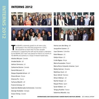 48 International Bar Association’s Human Rights Institute (IBAHRI)   2012 Annual Report
INTERNS2012
Hanna van den Berg  UK
Jacqueline Greene  US
Juan Zarama  Colombia
Kate Maxson  US
Katlyn Kraus  US
Linda Ngesa  Kenya
Maria Guzewska  Poland
Maria Rocio Cotarelo Jimenez  Spain
Matej Hamran  Slovakia
Matthew Hunt  UK
Noor Ashraf  Pakistan
Oliver Oldman  UK
Rachel Harper  US
Raquel Perez  Spain
Sarah Walker  UK
Tanguy Ruellan  France
Valentina Morello  Italy
T
he IBAHRI is extremely grateful to all interns who
participated in the internship programme in 2012.
We would like to thank them for their valuable
contribution in supporting the staff and the projects undertaken
by the IBAHRI. Each intern was placed for three to six months at
the IBAHRI and worked on a range of research-based tasks.
Aleisha McLean  Canada
Anabel Butler  UK
Ashton Simmons  US
Catherine Dorion  Canada
Daniel McLeod  US
Deepa Gopalakrishnan  UK
Diana Brown  Russia
Etienne Pic  France
Farhana Mukith  UK
Francis Conway  UK
Gabriela Maldonado-Colmenares  Colombia
George Dvaladze  Georgia
Grace Cheng  Canada
INTERNS 2012
 