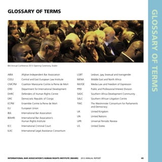 International Bar Association’s Human Rights Institute (IBAHRI)   2012 Annual Report49
GLOSSARYOFTERMS
AIBA	 Afghan Independent Bar Association
CEELI	 Central and East European Law Institute
CMCPM	 Coalition Marocaine Contre la Peine de Mort
DfID	 Department for International Development
DHRC	 Defenders of Human Rights Centre
DRC	 Democratic Republic of Congo
ECPM	 Ensemble Contre la Peine de Mort
EU	 European Union
IBA	 International Bar Association
IBAHRI	 International Bar Association’s
	 Human Rights Institute
ICC	 International Criminal Court
ILAC	 International Legal Assistance Consortium
GLOSSARY OF TERMS
LGBT	 Lesbian, gay, bisexual and transgender
MENA	 Middle East and North Africa
MLFOE	 Media Law and Freedom of Expression
PPID	 Public and Professional Interest Division
SADC	 Southern Africa Development Community
SALC	 Southern African Litigation Centre
TWC	 The Westminster Consortium for Parliaments
	 and Democracy
UK	 United Kingdom
UN	 United Nations
UPR	 Universal Periodic Review
US	 United States
IBA Annual Conference 2013 Opening Ceremony, Dublin
 