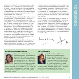 International Bar Association’s Human Rights Institute (IBAHRI)   2012 Annual Report5
Baroness Helena Kennedy QC
Helena is one of Britain’s most
distinguished lawyers. She has spent her
professional life giving a voice to those
who have least power within the system,
championing civil liberties and promoting
human rights. She has used many public
platforms – including the House of Lords,
to which she was elevated in 1997 – to
argue with passion, wit and humanity for social justice. She
has also written and broadcast on a wide range of issues,
including medical negligence, terrorism and the rights of
women and children.
Sternford Moyo
Sternford is the Senior Partner and
Chairman of Zimbabwean law firm
Scanlen and Holderness. He is former
President of the Law Society of Zimbabwe
and of the Southern African Development
Community Lawyers Association (SADC
LA) and he currently sits on the IBAHRI
Task Force on Illicit Financial Flows, Poverty
and Human Rights. Sternford’s area of practice is principally
mining, commercial and corporate law, however, he
regularly assists in cases involving constitutional issues.
civil society stakeholders. The mission report has been widely
disseminated and it is hoped that the IBAHRI’s contribution
will provide a roadmap for continued reform that includes all
sections of Myanmar’s society. The report found that Myanmar’s
future is marked with both great opportunities and challenges,
but that international assistance must be coordinated and
targeted carefully (see Chapter Two).
In 2012, the IBAHRI also undertook two fact-finding missions
to European states – Hungary and Georgia – reminding us
that threats to the rule of law and independence of the
judiciary are also a concern for democratic states (see Chapter
Two). In Hungary, the IBAHRI set out to examine the impact
of a series of controversial legislative reforms, including a
new constitution, which threatened the independence of
the judiciary. The Georgia mission sought to investigate
the challenges and opportunities for the legal profession
in strengthening the rule of law, identifying opportunities
for improvement and making practical recommendations
for operational, institutional and legislative reform aimed at
supporting the independence of the legal profession and
strengthening the rule of law in Georgia.
Another major accomplishment of 2012 was the release of
Another System is Possible: Reforming Brazilian Justice, a
new IBAHRI book telling the story of the silent revolution that
is challenging some of Brazil’s most archaic justice practices
and finding new and innovative justice-reform mechanisms.
Another System brings together the voices of different actors
within the Brazilian justice sector. Published in both English
and Portuguese, the book was launched at the House of Lords
in London and at the Supreme Federal Tribunal in Brasília.
The book is part of a wider IBAHRI project working to combat
torture and to promote good practices in Brazil (see Chapters
Three and Five).
Finally, as always, we would like to express our gratitude to
the immediate past-President of the IBA (2011–2012) Akira
Kawamura, the IBA Executive Director Mark Ellis, the IBA
Council, our fellow IBAHRI Council Members, members of the
IBAHRI who have supported and participated in the IBAHRI’s
work, the IBAHRI staff, providers of funds, partners and all
those who have provided expertise and undertaken pro bono
work on behalf of the IBAHRI. They have all played a significant
role in promoting and facilitating the enormous work done by
the IBAHRI in 2012.
Foreword
 