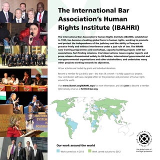 The International Bar
Association’s Human
Rights Institute (IBAHRI)
The International Bar Association’s Human Rights Institute (IBAHRI), established
in 1995, has become a leading global force in human rights, working to promote
and protect the independence of the judiciary and the ability of lawyers to
practice freely and without interference under a just rule of law. The IBAHRI
runs training programmes and workshops, capacity building projects with bar
associations, fact-finding missions, trial observations; issues regular reports and
press releases disseminated widely to UN bodies, international governmental and
non-governmental organisations and other stakeholders; and undertakes many
other projects working towards its objectives.
All our activities are funded by grants and individual donations.
Become a member for just £40 a year – less than £4 a month – to help support our projects.
Your contribution will have a tangible effect on the protection and promotion of human rights
around the world.
Visit www.ibanet.org/IBAHRI.aspx for more information, and click join to become a member.
Alternatively, email us at hri@int-bar.org.
Our work around the world
  Work carried out in 2012     Work carried out prior to 2012
 
