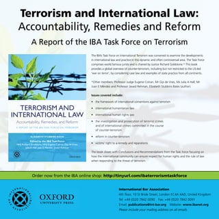 Order now from the IBA online shop: http://tinyurl.com/ibaterrorismtaskforce
International Bar Association
4th floor, 10 St Bride Street, London EC4A 4AD, United Kingdom
Tel: +44 (0)20 7842 0090  Fax: +44 (0)20 7842 0091
Email: publications@int-bar.org Website: www.ibanet.org
Please include your mailing address on all emails.
Terrorism and International Law:
Accountability, Remedies and Reform
A Report of the IBA Task Force on Terrorism
Accountability, Remedies, and Reform
A RepoRt of the IBA tAsk foRce on teRRoRIsm
teRRoRIsm And
InteRnAtIonAl lAw
Edited by the IBATask Force
hhJ Richard Goldstone, hhJ eugene cotran, Gijs deVries,
Julia A hall, Juan e méndez, Javaid Rehman
ElIzABETh STuBBInS BATES
2
The IBA’s Task Force on International Terrorism was convened to examine the developments
in international law and practice in this dynamic and often controversial area. The Task Force
comprises world famous jurists and is chaired by Justice Richard Goldstone.* This book
provides a global overview of counter-terrorism, including but not restricted to the US-led
‘war on terror’, by considering case law and examples of state practice from all continents.
*Other members: Professor Judge Eugene Cotran, Mr Gijs de Vries, Ms Julia A Hall, Mr
Juan E Méndez and Professor Javaid Rehman, Elizabeth Stubbins Bates (author).
Issues covered include:
•	 the framework of international conventions against terrorism
•	 international humanitarian law
•	 international human rights law
•	 the investigation and prosecution of terrorist crimes
and of international crimes committed in the course
of counter-terrorism
•	 reform in counter-terrorism
•	 victims’ right to a remedy and reparations
The book closes with Conclusions and Recommendations from the Task Force focusing on
how the international community can ensure respect for human rights and the rule of law
when responding to the threat of terrorism.
 