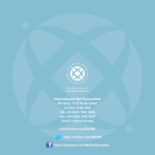 International Bar Association
4th floor, 10 St Bride Street
London EC4A 4AD
Tel: +44 (0)20 7842 0090
Fax: +44 (0)20 7842 0091
Email: hri@int-bar.org
www.ibanet.org/IBAHRI
 
http://twitter.com/IBAHRI
 
http://facebook.com/IBAhumanrights
 