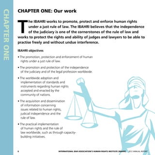 CHAPTERONE
T
he IBAHRI works to promote, protect and enforce human rights
under a just rule of law. The IBAHRI believes that the independence
of the judiciary is one of the cornerstones of the rule of law and
works to protect the rights and ability of judges and lawyers to be able to
practise freely and without undue interference.
IBAHRI objectives
•	The promotion, protection and enforcement of human
rights under a just rule of law.
•	The promotion and protection of the independence
of the judiciary and of the legal profession worldwide.
•	The worldwide adoption and
implementation of standards and
instruments regarding human rights
accepted and enacted by the
community of nations.
•	The acquisition and dissemination
of information concerning
issues related to human rights,
judicial independence and the
rule of law.
•	The practical implementation
of human rights and the rule of
law worldwide, such as through capacity-
building initiatives.
CHAPTER ONE: Our work
6 International Bar Association’s Human Rights Institute (IBAHRI)   2012 Annual Report
 