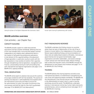 International Bar Association’s Human Rights Institute (IBAHRI)   2012 Annual Report7
Fact finding/rapid response
The IBAHRI undertakes fact-finding missions to countries
where there are signs of deterioration of the rule of law or
threats to human rights or the independence of the judiciary.
Mission reports detailing findings and recommendations of
these visits are widely disseminated to UN bodies, international
governmental and non-governmental bodies, legal
organisations and other stakeholders, and receive coverage
in both national and international media. Mission findings
help to direct the long-term work of the IBAHRI, through the
development of new projects and initiatives (see pages 13–14
for IBAHRI 2012 fact finding).
Training
The IBAHRI believes that sharing expertise and skills across
international boundaries is fundamental to strengthening the
rule of law and supporting lawyers worldwide. The IBAHRI and
the UN produced a core training manual on Human Rights
in the Administration of Justice, which is used in training
workshops around the world. The IBAHRI also undertakes
training in international criminal law, human rights training for
parliamentarians, and on combating torture (see pages 16–17
for IBAHRI 2012 training).
IBAHRI activities overview
Core activities – see Chapter Two
Capacity building
The IBAHRI provides support to under-resourced bar
associations and law societies worldwide, believing that one
of the most valuable tools in ensuring that lawyers maintain
independence and integrity when representing clients is
the creation of self-governing professional associations.
A vital element of this capacity building is the placement
of legal specialists in a particular country to work with the
bar associations or law societies to build on their capacities
through strengthening internal operations, management and
finances; and providing training for staff and building links
with international and regional organisations (see page 12 for
IBAHRI 2012 capacity building).
Trial observations
The IBAHRI sends experts to observe trials around the world to
encourage compliance with fair-trial standards. The practice of
sending trial observers is well-established and accepted within
the international community and helps to ensure the
fair administration of justice, the proper functioning of the
court process and that the right to a fair trial is guaranteed
(see page 15 for IBAHRI 2012 trial observations). CHAPTERONE
Human rights training for parliamentary staff, UkraineVoting for by-laws at the Afghan Independent Bar Association, Kabul
 