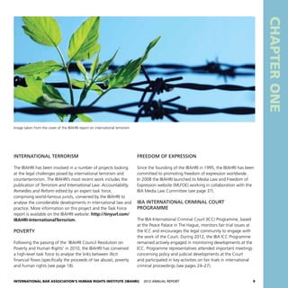 International Bar Association’s Human Rights Institute (IBAHRI)   2012 Annual Report9
CHAPTERONE
Freedom of expression
Since the founding of the IBAHRI in 1995, the IBAHRI has been
committed to promoting freedom of expression worldwide.
In 2008 the IBAHRI launched its Media Law and Freedom of
Expression website (MLFOE) working in collaboration with the
IBA Media Law Committee (see page 37).
IBA International Criminal Court
Programme
The IBA International Criminal Court (ICC) Programme, based
at the Peace Palace in The Hague, monitors fair trial issues at
the ICC and encourages the legal community to engage with
the work of the Court. During 2012, the IBA ICC Programme
remained actively engaged in monitoring developments at the
ICC. Programme representatives attended important meetings
concerning policy and judicial developments at the Court
and participated in key activities on fair trials in international
criminal proceedings (see pages 24–27).
International terrorism
The IBAHRI has been involved in a number of projects looking
at the legal challenges posed by international terrorism and
counterterrorism. The IBAHRI’s most recent work includes the
publication of Terrorism and International Law: Accountability,
Remedies and Reform edited by an expert task force,
comprising world-famous jurists, convened by the IBAHRI to
analyse the considerable developments in international law and
practice. More information on this project and the Task Force
report is available on the IBAHRI website: http://tinyurl.com/
IBAHRI-InternationalTerrorism.
Poverty
Following the passing of the ‘IBAHRI Council Resolution on
Poverty and Human Rights’ in 2010, the IBAHRI has convened
a high-level task force to analyse the links between illicit
financial flows (specifically the proceeds of tax abuse), poverty
and human rights (see page 18).
Image taken from the cover of the IBAHRI report on international terrorism
 