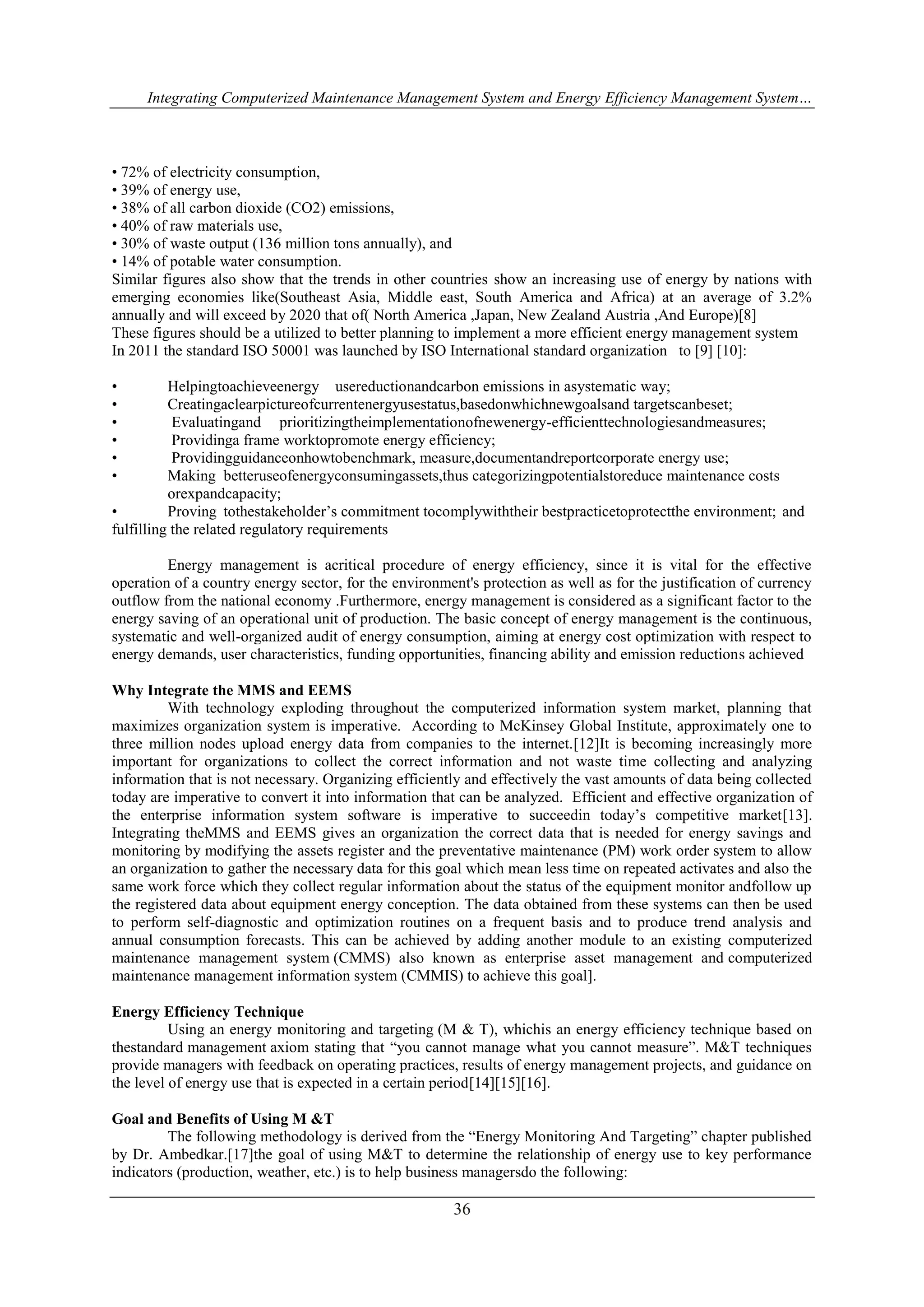 Integrating Computerized Maintenance Management System and Energy Efficiency Management System… 
• 72% of electricity consumption, 
• 39% of energy use, 
• 38% of all carbon dioxide (CO2) emissions, 
• 40% of raw materials use, 
• 30% of waste output (136 million tons annually), and 
• 14% of potable water consumption. 
Similar figures also show that the trends in other countries show an increasing use of energy by nations with 
emerging economies like(Southeast Asia, Middle east, South America and Africa) at an average of 3.2% 
annually and will exceed by 2020 that of( North America ,Japan, New Zealand Austria ,And Europe)[8] 
These figures should be a utilized to better planning to implement a more efficient energy management system 
In 2011 the standard ISO 50001 was launched by ISO International standard organization to [9] [10]: 
• Helpingtoachieveenergy usereductionandcarbon emissions in asystematic way; 
• Creatingaclearpictureofcurrentenergyusestatus,basedonwhichnewgoalsand targetscanbeset; 
• Evaluatingand prioritizingtheimplementationofnewenergy-efficienttechnologiesandmeasures; 
• Providinga frame worktopromote energy efficiency; 
• Providingguidanceonhowtobenchmark, measure,documentandreportcorporate energy use; 
• Making betteruseofenergyconsumingassets,thus categorizingpotentialstoreduce maintenance costs 
36 
orexpandcapacity; 
• Proving tothestakeholder’s commitment tocomplywiththeir bestpracticetoprotectthe environment; and 
fulfilling the related regulatory requirements 
Energy management is acritical procedure of energy efficiency, since it is vital for the effective 
operation of a country energy sector, for the environment's protection as well as for the justification of currency 
outflow from the national economy .Furthermore, energy management is considered as a significant factor to the 
energy saving of an operational unit of production. The basic concept of energy management is the continuous, 
systematic and well-organized audit of energy consumption, aiming at energy cost optimization with respect to 
energy demands, user characteristics, funding opportunities, financing ability and emission reductions achieved 
Why Integrate the MMS and EEMS 
With technology exploding throughout the computerized information system market, planning that 
maximizes organization system is imperative. According to McKinsey Global Institute, approximately one to 
three million nodes upload energy data from companies to the internet.[12]It is becoming increasingly more 
important for organizations to collect the correct information and not waste time collecting and analyzing 
information that is not necessary. Organizing efficiently and effectively the vast amounts of data being collected 
today are imperative to convert it into information that can be analyzed. Efficient and effective organization of 
the enterprise information system software is imperative to succeedin today’s competitive market[13]. 
Integrating theMMS and EEMS gives an organization the correct data that is needed for energy savings and 
monitoring by modifying the assets register and the preventative maintenance (PM) work order system to allow 
an organization to gather the necessary data for this goal which mean less time on repeated activates and also the 
same work force which they collect regular information about the status of the equipment monitor andfollow up 
the registered data about equipment energy conception. The data obtained from these systems can then be used 
to perform self-diagnostic and optimization routines on a frequent basis and to produce trend analysis and 
annual consumption forecasts. This can be achieved by adding another module to an existing computerized 
maintenance management system (CMMS) also known as enterprise asset management and computerized 
maintenance management information system (CMMIS) to achieve this goal]. 
Energy Efficiency Technique 
Using an energy monitoring and targeting (M & T), whichis an energy efficiency technique based on 
thestandard management axiom stating that “you cannot manage what you cannot measure”. M&T techniques 
provide managers with feedback on operating practices, results of energy management projects, and guidance on 
the level of energy use that is expected in a certain period[14][15][16]. 
Goal and Benefits of Using M &T 
The following methodology is derived from the “Energy Monitoring And Targeting” chapter published 
by Dr. Ambedkar.[17]the goal of using M&T to determine the relationship of energy use to key performance 
indicators (production, weather, etc.) is to help business managersdo the following: 
 