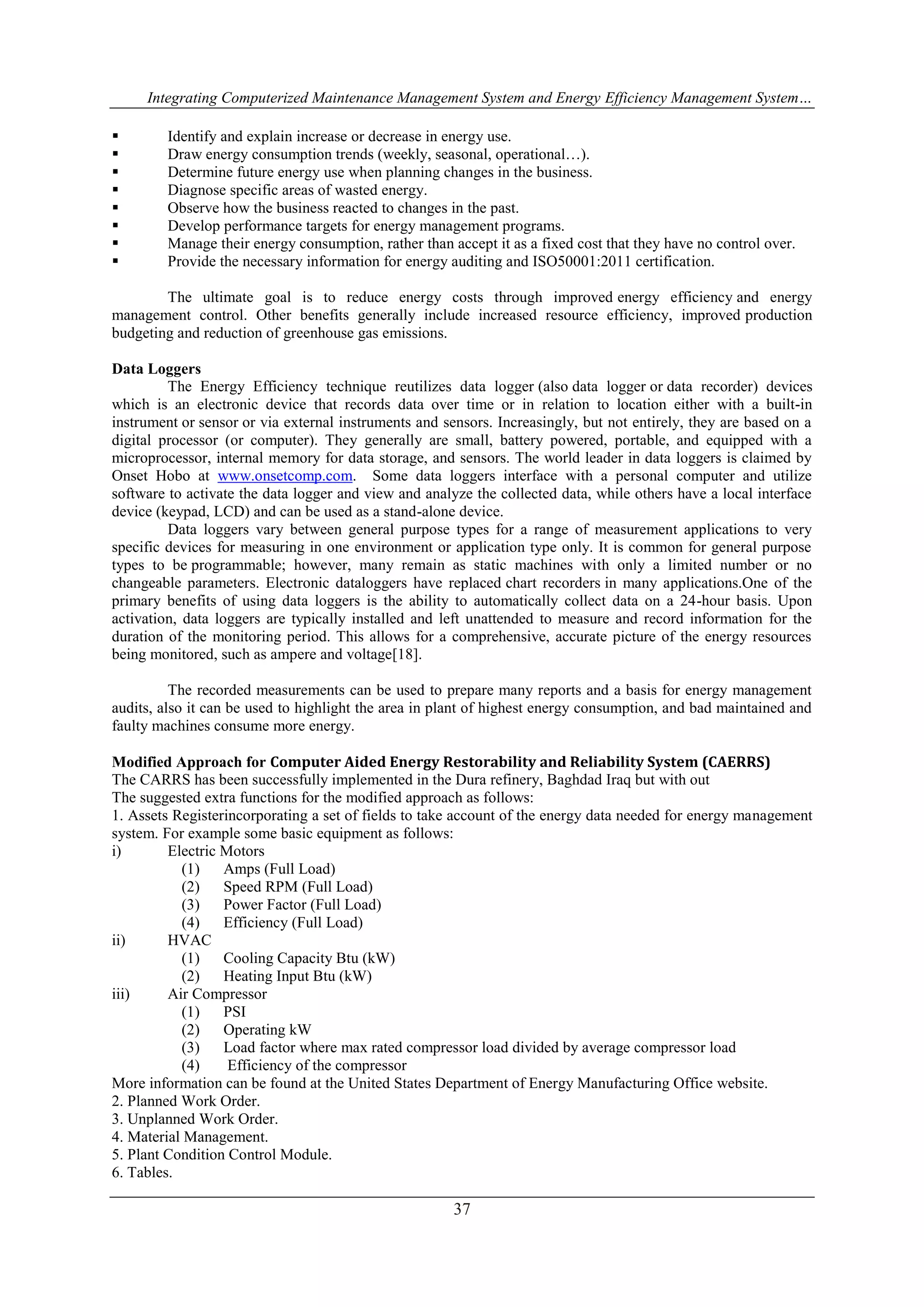 Integrating Computerized Maintenance Management System and Energy Efficiency Management System… 
 Identify and explain increase or decrease in energy use. 
 Draw energy consumption trends (weekly, seasonal, operational…). 
 Determine future energy use when planning changes in the business. 
 Diagnose specific areas of wasted energy. 
 Observe how the business reacted to changes in the past. 
 Develop performance targets for energy management programs. 
 Manage their energy consumption, rather than accept it as a fixed cost that they have no control over. 
 Provide the necessary information for energy auditing and ISO50001:2011 certification. 
The ultimate goal is to reduce energy costs through improved energy efficiency and energy 
management control. Other benefits generally include increased resource efficiency, improved production 
budgeting and reduction of greenhouse gas emissions. 
37 
Data Loggers 
The Energy Efficiency technique reutilizes data logger (also data logger or data recorder) devices 
which is an electronic device that records data over time or in relation to location either with a built-in 
instrument or sensor or via external instruments and sensors. Increasingly, but not entirely, they are based on a 
digital processor (or computer). They generally are small, battery powered, portable, and equipped with a 
microprocessor, internal memory for data storage, and sensors. The world leader in data loggers is claimed by 
Onset Hobo at www.onsetcomp.com. Some data loggers interface with a personal computer and utilize 
software to activate the data logger and view and analyze the collected data, while others have a local interface 
device (keypad, LCD) and can be used as a stand-alone device. 
Data loggers vary between general purpose types for a range of measurement applications to very 
specific devices for measuring in one environment or application type only. It is common for general purpose 
types to be programmable; however, many remain as static machines with only a limited number or no 
changeable parameters. Electronic dataloggers have replaced chart recorders in many applications.One of the 
primary benefits of using data loggers is the ability to automatically collect data on a 24-hour basis. Upon 
activation, data loggers are typically installed and left unattended to measure and record information for the 
duration of the monitoring period. This allows for a comprehensive, accurate picture of the energy resources 
being monitored, such as ampere and voltage[18]. 
The recorded measurements can be used to prepare many reports and a basis for energy management 
audits, also it can be used to highlight the area in plant of highest energy consumption, and bad maintained and 
faulty machines consume more energy. 
Modified Approach for Computer Aided Energy Restorability and Reliability System (CAERRS) 
The CARRS has been successfully implemented in the Dura refinery, Baghdad Iraq but with out 
The suggested extra functions for the modified approach as follows: 
1. Assets Registerincorporating a set of fields to take account of the energy data needed for energy management 
system. For example some basic equipment as follows: 
i) Electric Motors 
(1) Amps (Full Load) 
(2) Speed RPM (Full Load) 
(3) Power Factor (Full Load) 
(4) Efficiency (Full Load) 
ii) HVAC 
(1) Cooling Capacity Btu (kW) 
(2) Heating Input Btu (kW) 
iii) Air Compressor 
(1) PSI 
(2) Operating kW 
(3) Load factor where max rated compressor load divided by average compressor load 
(4) Efficiency of the compressor 
More information can be found at the United States Department of Energy Manufacturing Office website. 
2. Planned Work Order. 
3. Unplanned Work Order. 
4. Material Management. 
5. Plant Condition Control Module. 
6. Tables. 
 