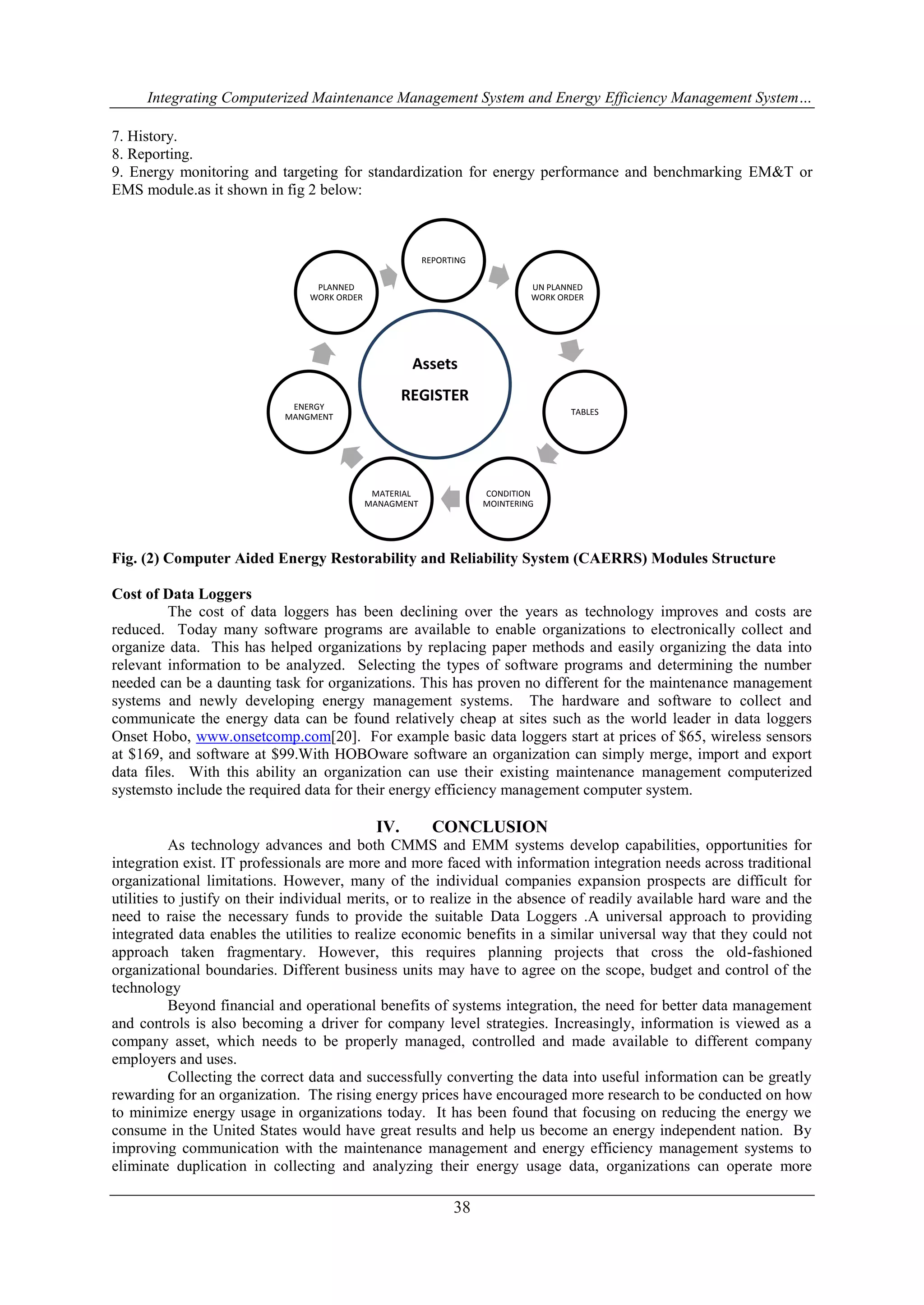 Integrating Computerized Maintenance Management System and Energy Efficiency Management System… 
7. History. 
8. Reporting. 
9. Energy monitoring and targeting for standardization for energy performance and benchmarking EM&T or 
EMS module.as it shown in fig 2 below: 
REPORTING 
UN PLANNED 
WORK ORDER 
TABLES 
CONDITION 
MOINTERING 
Assets 
REGISTER 
MATERIAL 
MANAGMENT 
PLANNED 
WORK ORDER 
ENERGY 
MANGMENT 
Fig. (2) Computer Aided Energy Restorability and Reliability System (CAERRS) Modules Structure 
38 
Cost of Data Loggers 
The cost of data loggers has been declining over the years as technology improves and costs are 
reduced. Today many software programs are available to enable organizations to electronically collect and 
organize data. This has helped organizations by replacing paper methods and easily organizing the data into 
relevant information to be analyzed. Selecting the types of software programs and determining the number 
needed can be a daunting task for organizations. This has proven no different for the maintenance management 
systems and newly developing energy management systems. The hardware and software to collect and 
communicate the energy data can be found relatively cheap at sites such as the world leader in data loggers 
Onset Hobo, www.onsetcomp.com[20]. For example basic data loggers start at prices of $65, wireless sensors 
at $169, and software at $99.With HOBOware software an organization can simply merge, import and export 
data files. With this ability an organization can use their existing maintenance management computerized 
systemsto include the required data for their energy efficiency management computer system. 
IV. CONCLUSION 
As technology advances and both CMMS and EMM systems develop capabilities, opportunities for 
integration exist. IT professionals are more and more faced with information integration needs across traditional 
organizational limitations. However, many of the individual companies expansion prospects are difficult for 
utilities to justify on their individual merits, or to realize in the absence of readily available hard ware and the 
need to raise the necessary funds to provide the suitable Data Loggers .A universal approach to providing 
integrated data enables the utilities to realize economic benefits in a similar universal way that they could not 
approach taken fragmentary. However, this requires planning projects that cross the old-fashioned 
organizational boundaries. Different business units may have to agree on the scope, budget and control of the 
technology 
Beyond financial and operational benefits of systems integration, the need for better data management 
and controls is also becoming a driver for company level strategies. Increasingly, information is viewed as a 
company asset, which needs to be properly managed, controlled and made available to different company 
employers and uses. 
Collecting the correct data and successfully converting the data into useful information can be greatly 
rewarding for an organization. The rising energy prices have encouraged more research to be conducted on how 
to minimize energy usage in organizations today. It has been found that focusing on reducing the energy we 
consume in the United States would have great results and help us become an energy independent nation. By 
improving communication with the maintenance management and energy efficiency management systems to 
eliminate duplication in collecting and analyzing their energy usage data, organizations can operate more 
 