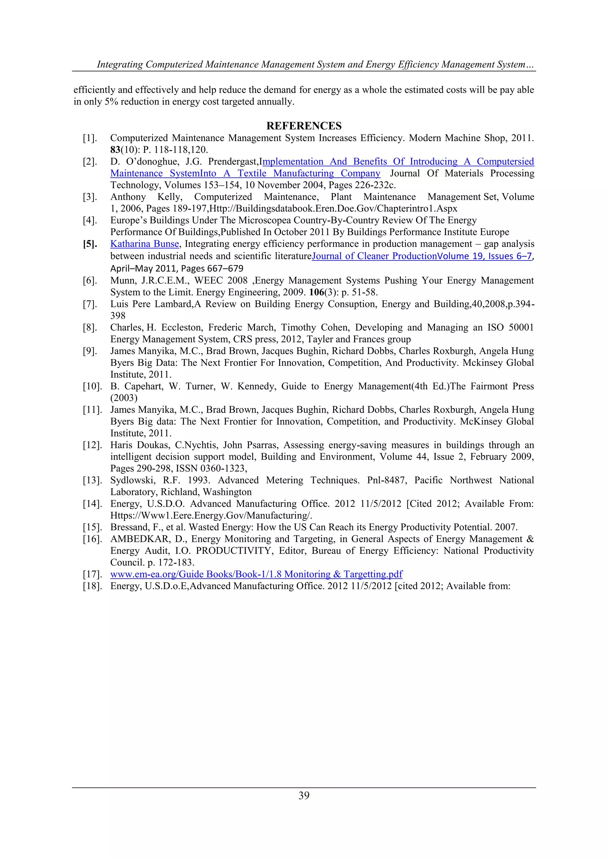 Integrating Computerized Maintenance Management System and Energy Efficiency Management System… 
efficiently and effectively and help reduce the demand for energy as a whole the estimated costs will be pay able 
in only 5% reduction in energy cost targeted annually. 
REFERENCES 
[1]. Computerized Maintenance Management System Increases Efficiency. Modern Machine Shop, 2011. 
39 
83(10): P. 118-118,120. 
[2]. D. O’donoghue, J.G. Prendergast,Implementation And Benefits Of Introducing A Computersied 
Maintenance SystemInto A Textile Manufacturing Company Journal Of Materials Processing 
Technology, Volumes 153–154, 10 November 2004, Pages 226-232c. 
[3]. Anthony Kelly, Computerized Maintenance, Plant Maintenance Management Set, Volume 
1, 2006, Pages 189-197,Http://Buildingsdatabook.Eren.Doe.Gov/Chapterintro1.Aspx 
[4]. Europe’s Buildings Under The Microscopea Country-By-Country Review Of The Energy 
Performance Of Buildings,Published In October 2011 By Buildings Performance Institute Europe 
[5]. Katharina Bunse, Integrating energy efficiency performance in production management – gap analysis 
between industrial needs and scientific literatureJournal of Cleaner ProductionVolume 19, Issues 6–7, 
April–May 2011, Pages 667–679 
[6]. Munn, J.R.C.E.M., WEEC 2008 ,Energy Management Systems Pushing Your Energy Management 
System to the Limit. Energy Engineering, 2009. 106(3): p. 51-58. 
[7]. Luis Pere Lambard,A Review on Building Energy Consuption, Energy and Building,40,2008,p.394- 
398 
[8]. Charles, H. Eccleston, Frederic March, Timothy Cohen, Developing and Managing an ISO 50001 
Energy Management System, CRS press, 2012, Tayler and Frances group 
[9]. James Manyika, M.C., Brad Brown, Jacques Bughin, Richard Dobbs, Charles Roxburgh, Angela Hung 
Byers Big Data: The Next Frontier For Innovation, Competition, And Productivity. Mckinsey Global 
Institute, 2011. 
[10]. B. Capehart, W. Turner, W. Kennedy, Guide to Energy Management(4th Ed.)The Fairmont Press 
(2003) 
[11]. James Manyika, M.C., Brad Brown, Jacques Bughin, Richard Dobbs, Charles Roxburgh, Angela Hung 
Byers Big data: The Next Frontier for Innovation, Competition, and Productivity. McKinsey Global 
Institute, 2011. 
[12]. Haris Doukas, C.Nychtis, John Psarras, Assessing energy-saving measures in buildings through an 
intelligent decision support model, Building and Environment, Volume 44, Issue 2, February 2009, 
Pages 290-298, ISSN 0360-1323, 
[13]. Sydlowski, R.F. 1993. Advanced Metering Techniques. Pnl-8487, Pacific Northwest National 
Laboratory, Richland, Washington 
[14]. Energy, U.S.D.O. Advanced Manufacturing Office. 2012 11/5/2012 [Cited 2012; Available From: 
Https://Www1.Eere.Energy.Gov/Manufacturing/. 
[15]. Bressand, F., et al. Wasted Energy: How the US Can Reach its Energy Productivity Potential. 2007. 
[16]. AMBEDKAR, D., Energy Monitoring and Targeting, in General Aspects of Energy Management & 
Energy Audit, I.O. PRODUCTIVITY, Editor, Bureau of Energy Efficiency: National Productivity 
Council. p. 172-183. 
[17]. www.em-ea.org/Guide Books/Book-1/1.8 Monitoring & Targetting.pdf 
[18]. Energy, U.S.D.o.E,Advanced Manufacturing Office. 2012 11/5/2012 [cited 2012; Available from: 
