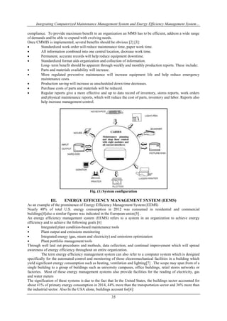 Integrating Computerized Maintenance Management System and Energy Efficiency Management System… 
compliance. To provide maximum benefit to an organization an MMS has to be efficient, address a wide range 
of demands and be able to expand with evolving needs. 
Once CMMIS is implemented, several benefits should be obvious [2] [3]: 
 Standardized work order will reduce maintenance time, paper work time. 
 All information combined into one central location, decrease work time. 
 Permanent, accurate records will help reduce equipment downtime. 
 Standardized format aids organization and collection of information. 
Long- term benefit should be apparent through weekly and monthly production reports. These include: 
 Parts and materials availability will increase. 
 More regulated preventive maintenance will increase equipment life and help reduce emergency 
35 
maintenance costs. 
 Production saving will increase as unscheduled down time decreases. 
 Purchase costs of parts and materials will be reduced. 
 Regular reports give a more effective and up to data record of inventory, stores reports, work orders 
and physical maintenance reports, which will reduce the cost of parts, inventory and labor. Reports also 
help increase management control. 
Fig. (1) System configuration 
III. ENERGY EFFICIENCY MANAGEMENT SYSTEM (EEMS) 
As an example of the prominence of Energy Efficiency Management System (EEMS) 
Nearly 40% of total U.S. energy consumption in 2012 was consumed in residential and commercial 
buildings[4]also a similar figures was indicated in the European union[5] . 
An energy efficiency management system (EEMS) refers to a system in an organization to achieve energy 
efficiency and to achieve the following goals [6] 
 Integrated plant condition-based maintenance tools 
 Plant output and emissions monitoring 
 Integrated energy (gas, steam and electricity) and emissions optimization 
 Plant portfolio management tools 
Through well laid out procedures and methods, data collection, and continual improvement which will spread 
awareness of energy efficiency throughout an entire organization. 
The term energy efficiency management system can also refer to a computer system which is designed 
specifically for the automated control and monitoring of those electromechanical facilities in a building which 
yield significant energy consumption such as heating, ventilation and lighting[7] .The scope may span from of a 
single building to a group of buildings such as university campuses, office buildings, retail stores networks or 
factories. Most of these energy management systems also provide facilities for the reading of electricity, gas 
and water meters 
The signification of these systems is due to the fact that In the United States, the buildings sector accounted for 
about 41% of primary energy consumption in 2014, 44% more than the transportation sector and 36% more than 
the industrial sector. Also In the USA alone, buildings account for[4]: 
 