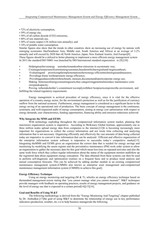 Integrating Computerized Maintenance Management System and Energy Efficiency Management System… 
• 72% of electricity consumption, 
• 39% of energy use, 
• 38% of all carbon dioxide (CO2) emissions, 
• 40% of raw materials use, 
• 30% of waste output (136 million tons annually), and 
• 14% of potable water consumption. 
Similar figures also show that the trends in other countries show an increasing use of energy by nations with 
emerging economies like(Southeast Asia, Middle east, South America and Africa) at an average of 3.2% 
annually and will exceed by 2020 that of( North America ,Japan, New Zealand Austria ,And Europe)[8] 
These figures should be a utilized to better planning to implement a more efficient energy management system 
In 2011 the standard ISO 50001 was launched by ISO International standard organization to [9] [10]: 
• Helpingtoachieveenergy usereductionandcarbon emissions in asystematic way; 
• Creatingaclearpictureofcurrentenergyusestatus,basedonwhichnewgoalsand targetscanbeset; 
• Evaluatingand prioritizingtheimplementationofnewenergy-efficienttechnologiesandmeasures; 
• Providinga frame worktopromote energy efficiency; 
• Providingguidanceonhowtobenchmark, measure,documentandreportcorporate energy use; 
• Making betteruseofenergyconsumingassets,thus categorizingpotentialstoreduce maintenance costs 
36 
orexpandcapacity; 
• Proving tothestakeholder’s commitment tocomplywiththeir bestpracticetoprotectthe environment; and 
fulfilling the related regulatory requirements 
Energy management is acritical procedure of energy efficiency, since it is vital for the effective 
operation of a country energy sector, for the environment's protection as well as for the justification of currency 
outflow from the national economy .Furthermore, energy management is considered as a significant factor to the 
energy saving of an operational unit of production. The basic concept of energy management is the continuous, 
systematic and well-organized audit of energy consumption, aiming at energy cost optimization with respect to 
energy demands, user characteristics, funding opportunities, financing ability and emission reductions achieved 
Why Integrate the MMS and EEMS 
With technology exploding throughout the computerized information system market, planning that 
maximizes organization system is imperative. According to McKinsey Global Institute, approximately one to 
three million nodes upload energy data from companies to the internet.[12]It is becoming increasingly more 
important for organizations to collect the correct information and not waste time collecting and analyzing 
information that is not necessary. Organizing efficiently and effectively the vast amounts of data being collected 
today are imperative to convert it into information that can be analyzed. Efficient and effective organization of 
the enterprise information system software is imperative to succeedin today’s competitive market[13]. 
Integrating theMMS and EEMS gives an organization the correct data that is needed for energy savings and 
monitoring by modifying the assets register and the preventative maintenance (PM) work order system to allow 
an organization to gather the necessary data for this goal which mean less time on repeated activates and also the 
same work force which they collect regular information about the status of the equipment monitor andfollow up 
the registered data about equipment energy conception. The data obtained from these systems can then be used 
to perform self-diagnostic and optimization routines on a frequent basis and to produce trend analysis and 
annual consumption forecasts. This can be achieved by adding another module to an existing computerized 
maintenance management system (CMMS) also known as enterprise asset management and computerized 
maintenance management information system (CMMIS) to achieve this goal]. 
Energy Efficiency Technique 
Using an energy monitoring and targeting (M & T), whichis an energy efficiency technique based on 
thestandard management axiom stating that “you cannot manage what you cannot measure”. M&T techniques 
provide managers with feedback on operating practices, results of energy management projects, and guidance on 
the level of energy use that is expected in a certain period[14][15][16]. 
Goal and Benefits of Using M &T 
The following methodology is derived from the “Energy Monitoring And Targeting” chapter published 
by Dr. Ambedkar.[17]the goal of using M&T to determine the relationship of energy use to key performance 
indicators (production, weather, etc.) is to help business managersdo the following: 
 