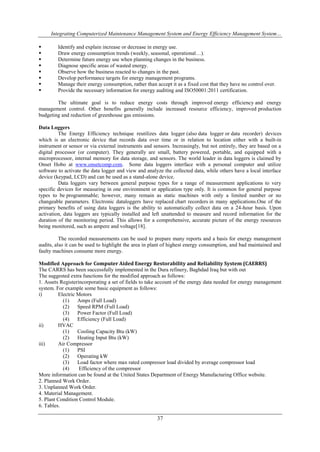 Integrating Computerized Maintenance Management System and Energy Efficiency Management System… 
 Identify and explain increase or decrease in energy use. 
 Draw energy consumption trends (weekly, seasonal, operational…). 
 Determine future energy use when planning changes in the business. 
 Diagnose specific areas of wasted energy. 
 Observe how the business reacted to changes in the past. 
 Develop performance targets for energy management programs. 
 Manage their energy consumption, rather than accept it as a fixed cost that they have no control over. 
 Provide the necessary information for energy auditing and ISO50001:2011 certification. 
The ultimate goal is to reduce energy costs through improved energy efficiency and energy 
management control. Other benefits generally include increased resource efficiency, improved production 
budgeting and reduction of greenhouse gas emissions. 
37 
Data Loggers 
The Energy Efficiency technique reutilizes data logger (also data logger or data recorder) devices 
which is an electronic device that records data over time or in relation to location either with a built-in 
instrument or sensor or via external instruments and sensors. Increasingly, but not entirely, they are based on a 
digital processor (or computer). They generally are small, battery powered, portable, and equipped with a 
microprocessor, internal memory for data storage, and sensors. The world leader in data loggers is claimed by 
Onset Hobo at www.onsetcomp.com. Some data loggers interface with a personal computer and utilize 
software to activate the data logger and view and analyze the collected data, while others have a local interface 
device (keypad, LCD) and can be used as a stand-alone device. 
Data loggers vary between general purpose types for a range of measurement applications to very 
specific devices for measuring in one environment or application type only. It is common for general purpose 
types to be programmable; however, many remain as static machines with only a limited number or no 
changeable parameters. Electronic dataloggers have replaced chart recorders in many applications.One of the 
primary benefits of using data loggers is the ability to automatically collect data on a 24-hour basis. Upon 
activation, data loggers are typically installed and left unattended to measure and record information for the 
duration of the monitoring period. This allows for a comprehensive, accurate picture of the energy resources 
being monitored, such as ampere and voltage[18]. 
The recorded measurements can be used to prepare many reports and a basis for energy management 
audits, also it can be used to highlight the area in plant of highest energy consumption, and bad maintained and 
faulty machines consume more energy. 
Modified Approach for Computer Aided Energy Restorability and Reliability System (CAERRS) 
The CARRS has been successfully implemented in the Dura refinery, Baghdad Iraq but with out 
The suggested extra functions for the modified approach as follows: 
1. Assets Registerincorporating a set of fields to take account of the energy data needed for energy management 
system. For example some basic equipment as follows: 
i) Electric Motors 
(1) Amps (Full Load) 
(2) Speed RPM (Full Load) 
(3) Power Factor (Full Load) 
(4) Efficiency (Full Load) 
ii) HVAC 
(1) Cooling Capacity Btu (kW) 
(2) Heating Input Btu (kW) 
iii) Air Compressor 
(1) PSI 
(2) Operating kW 
(3) Load factor where max rated compressor load divided by average compressor load 
(4) Efficiency of the compressor 
More information can be found at the United States Department of Energy Manufacturing Office website. 
2. Planned Work Order. 
3. Unplanned Work Order. 
4. Material Management. 
5. Plant Condition Control Module. 
6. Tables. 
 