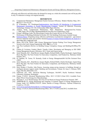 Integrating Computerized Maintenance Management System and Energy Efficiency Management System… 
efficiently and effectively and help reduce the demand for energy as a whole the estimated costs will be pay able 
in only 5% reduction in energy cost targeted annually. 
REFERENCES 
[1]. Computerized Maintenance Management System Increases Efficiency. Modern Machine Shop, 2011. 
39 
83(10): P. 118-118,120. 
[2]. D. O’donoghue, J.G. Prendergast,Implementation And Benefits Of Introducing A Computersied 
Maintenance SystemInto A Textile Manufacturing Company Journal Of Materials Processing 
Technology, Volumes 153–154, 10 November 2004, Pages 226-232c. 
[3]. Anthony Kelly, Computerized Maintenance, Plant Maintenance Management Set, Volume 
1, 2006, Pages 189-197,Http://Buildingsdatabook.Eren.Doe.Gov/Chapterintro1.Aspx 
[4]. Europe’s Buildings Under The Microscopea Country-By-Country Review Of The Energy 
Performance Of Buildings,Published In October 2011 By Buildings Performance Institute Europe 
[5]. Katharina Bunse, Integrating energy efficiency performance in production management – gap analysis 
between industrial needs and scientific literatureJournal of Cleaner ProductionVolume 19, Issues 6–7, 
April–May 2011, Pages 667–679 
[6]. Munn, J.R.C.E.M., WEEC 2008 ,Energy Management Systems Pushing Your Energy Management 
System to the Limit. Energy Engineering, 2009. 106(3): p. 51-58. 
[7]. Luis Pere Lambard,A Review on Building Energy Consuption, Energy and Building,40,2008,p.394- 
398 
[8]. Charles, H. Eccleston, Frederic March, Timothy Cohen, Developing and Managing an ISO 50001 
Energy Management System, CRS press, 2012, Tayler and Frances group 
[9]. James Manyika, M.C., Brad Brown, Jacques Bughin, Richard Dobbs, Charles Roxburgh, Angela Hung 
Byers Big Data: The Next Frontier For Innovation, Competition, And Productivity. Mckinsey Global 
Institute, 2011. 
[10]. B. Capehart, W. Turner, W. Kennedy, Guide to Energy Management(4th Ed.)The Fairmont Press 
(2003) 
[11]. James Manyika, M.C., Brad Brown, Jacques Bughin, Richard Dobbs, Charles Roxburgh, Angela Hung 
Byers Big data: The Next Frontier for Innovation, Competition, and Productivity. McKinsey Global 
Institute, 2011. 
[12]. Haris Doukas, C.Nychtis, John Psarras, Assessing energy-saving measures in buildings through an 
intelligent decision support model, Building and Environment, Volume 44, Issue 2, February 2009, 
Pages 290-298, ISSN 0360-1323, 
[13]. Sydlowski, R.F. 1993. Advanced Metering Techniques. Pnl-8487, Pacific Northwest National 
Laboratory, Richland, Washington 
[14]. Energy, U.S.D.O. Advanced Manufacturing Office. 2012 11/5/2012 [Cited 2012; Available From: 
Https://Www1.Eere.Energy.Gov/Manufacturing/. 
[15]. Bressand, F., et al. Wasted Energy: How the US Can Reach its Energy Productivity Potential. 2007. 
[16]. AMBEDKAR, D., Energy Monitoring and Targeting, in General Aspects of Energy Management & 
Energy Audit, I.O. PRODUCTIVITY, Editor, Bureau of Energy Efficiency: National Productivity 
Council. p. 172-183. 
[17]. www.em-ea.org/Guide Books/Book-1/1.8 Monitoring & Targetting.pdf 
[18]. Energy, U.S.D.o.E,Advanced Manufacturing Office. 2012 11/5/2012 [cited 2012; Available from: 
