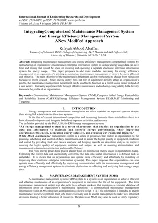 International Journal of Engineering Research and Development 
e-ISSN: 2278-067X, p-ISSN: 2278-800X, www.ijerd.com 
Volume 10, Issue 8 (August 2014), PP.34-39 
IntegratingComputerized Maintenance Management System 
And Energy Efficiency Management System 
ANew Modified Approach 
Kifayah Abbood Alsaffar, 
University of Missouri, IMSE, College of Engineering, 3437 Thomas and Nell Lafferre Hall, 
University of Missouri, Columbia, MO 65211, USA. 
Abstract:-Integrating maintenance management and energy efficiency management computerized systems by 
restructuring an organization’s maintenance enterprise information system to include energy usage data can save 
time and money that would be spent on creating and operating a separate electronic enterprise information 
system for energy usage. This paper proposes to add more modules necessary for energy efficiency 
management to an organization’s existing computerized maintenance management system to be more efficient 
and effective. The main objective of the maintenance department can be restructured to change from being cost 
focused to profit focused. Since energy utility bills and life of equipment directly affect an organization’s 
profits, the maintenance management department can be enabled to function as a profit saving center instead of 
a cost center. Increasing equipment life through effective maintenance and reducing energy utility bills directly 
increases the profits of an organization. 
Keywords:- Computerized Maintenance Management System CMMS,Computer Aided Energy Restorability 
and Reliability System (CAERRS),Energy Efficiency Management System EEMS,M&T Monitoring and 
Targeting 
I. INTRODUCTION 
Energy management and maintenance management are often modeled as separated systems despite 
34 
thata strong link exists between these two systems. 
In the face of current international competition and increasing demands from stakeholders there is a 
basic demand to improve and integrate both these important activities performance 
The definition provided by the DoE, USA for EMS energy management system 
“An energy management system is a series of processes that enables an organization to use 
data and information to maintain and improve energy performance, while improving 
operational efficiencies, decreasing energy intensity, and reducing environmental impacts.” 
While MMS maintenance management system is a series of processes that enable an organization to the 
planning, scheduling and, control of daily maintenance, and to assure the higher quality of equipment condition 
and output by providing fault and causes analysis, and keeping records on downtime analysis to improve 
assuring the higher quality of equipment condition and output, as well as assisting administration and 
management in increasing production and overall efficiency. 
The rising energy prices have placed greater focus on minimizing energy usage in organizations today. 
Collecting the correct data and successfully converting the data into useful information is a difficult task to 
undertake. It is known that an organization can operate more efficiently and effectively by installing or 
improving their electronic enterprise information system(s). This paper proposes that organizations can also 
operate more efficiently and effectively by improving communication with the maintenance management and 
energy efficiency management systems to eliminate duplication in collecting and analyzing their energy usage 
data. 
II. MAINTENANCE MANAGEMENT SYSTEM (MMS) 
A maintenance management system (MMS) refers to a system in an organization to achieve efficient 
and effective maintenance of an organization’s equipment to maximize the life of the equipment. The term 
maintenance management system can also refer to a software package that maintains a computer database of 
information about an organization’s maintenance operations – a computerized maintenance management 
information system (CMMIS)system configuration as shown in fig(1)[1]. This information is intended to enable 
maintenance workers to perform their jobs more effectively and to enable management to make well informed 
decisions leading to better allocation of resources. The data in an MMS may also be used to verify regulatory 
 