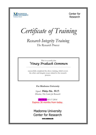 Certificate of Training
This is to certify that
Vinay Prakash Oommen
……………………………………………………………
successfully completed the above training, which covers
the ethics and integrity issues related to the research
process.
Research Integrity Training
The Research Process
For Madonna University
Signed: Phillip Olla, Ph.D.
Director, The Center for Research
DATED: 03-17-2014
Expires 36 months from today.
Madonna University
Center for Research
www.madonna.edu
Center for
Research
 
