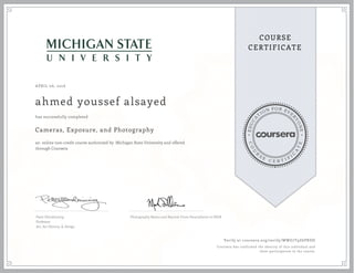 EDUCA
T
ION FOR EVE
R
YONE
CO
U
R
S
E
C E R T I F
I
C
A
TE
COURSE
CERTIFICATE
APRIL 06, 2016
ahmed youssef alsayed
Cameras, Exposure, and Photography
an online non-credit course authorized by Michigan State University and offered
through Coursera
has successfully completed
Peter Glendinning
Professor
Art, Art History, & Design
Photography Basics and Beyond: From Smartphone to DSLR
Verify at coursera.org/verify/WWG7T9Z6PRDD
Coursera has confirmed the identity of this individual and
their participation in the course.
 