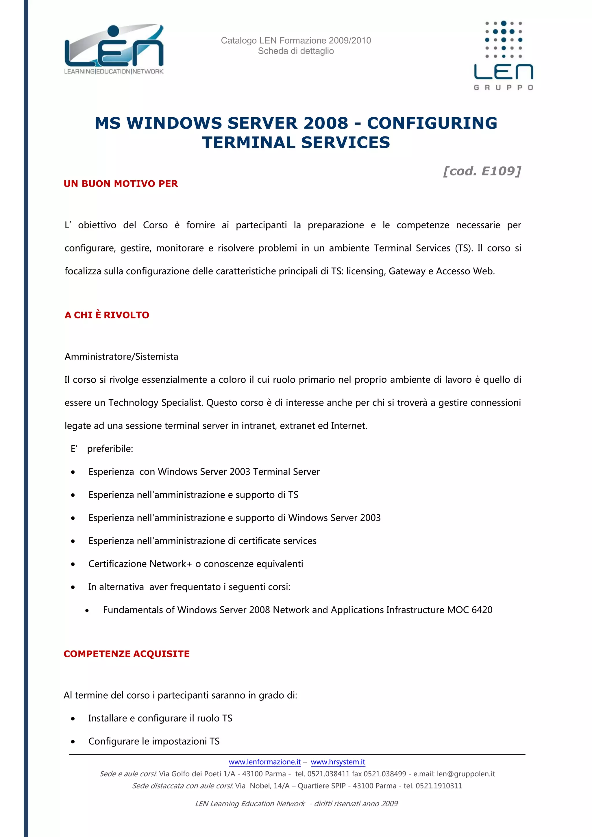 Catalogo LEN Formazione 2009/2010
Scheda di dettaglio
www.lenformazione.it – www.hrsystem.it
Sede e aule corsi: Via Golfo dei Poeti 1/A - 43100 Parma - tel. 0521.038411 fax 0521.038499 - e.mail: len@gruppolen.it
Sede distaccata con aule corsi: Via Nobel, 14/A – Quartiere SPIP - 43100 Parma - tel. 0521.1910311
LEN Learning Education Network - diritti riservati anno 2009
MS WINDOWS SERVER 2008 - CONFIGURING
TERMINAL SERVICES
[cod. E109]
UN BUON MOTIVO PER
L’obiettivo del Corso è fornire ai partecipanti la preparazione e le competenze necessarie per
configurare, gestire, monitorare e risolvere problemi in un ambiente Terminal Services (TS). Il corso si
focalizza sulla configurazione delle caratteristiche principali di TS: licensing, Gateway e Accesso Web.
A CHI È RIVOLTO
Amministratore/Sistemista
Il corso si rivolge essenzialmente a coloro il cui ruolo primario nel proprio ambiente di lavoro è quello di
essere un Technology Specialist. Questo corso è di interesse anche per chi si troverà a gestire connessioni
legate ad una sessione terminal server in intranet, extranet ed Internet.
E’ preferibile:
 Esperienza con Windows Server 2003 Terminal Server
 Esperienza nell'amministrazione e supporto di TS
 Esperienza nell'amministrazione e supporto di Windows Server 2003
 Esperienza nell'amministrazione di certificate services
 Certificazione Network+ o conoscenze equivalenti
 In alternativa aver frequentato i seguenti corsi:
 Fundamentals of Windows Server 2008 Network and Applications Infrastructure MOC 6420
COMPETENZE ACQUISITE
Al termine del corso i partecipanti saranno in grado di:
 Installare e configurare il ruolo TS
 Configurare le impostazioni TS
 