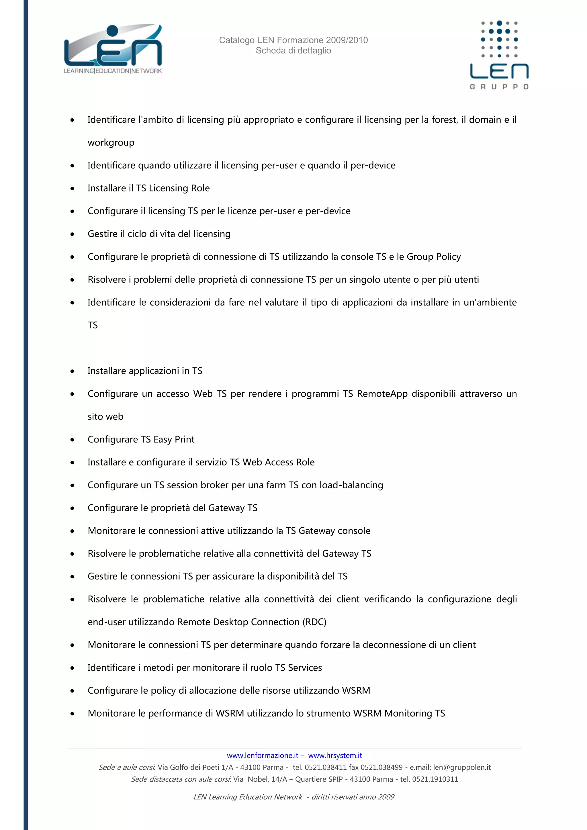 Catalogo LEN Formazione 2009/2010
Scheda di dettaglio
www.lenformazione.it – www.hrsystem.it
Sede e aule corsi: Via Golfo dei Poeti 1/A - 43100 Parma - tel. 0521.038411 fax 0521.038499 - e.mail: len@gruppolen.it
Sede distaccata con aule corsi: Via Nobel, 14/A – Quartiere SPIP - 43100 Parma - tel. 0521.1910311
LEN Learning Education Network - diritti riservati anno 2009
 Identificare l'ambito di licensing più appropriato e configurare il licensing per la forest, il domain e il
workgroup
 Identificare quando utilizzare il licensing per-user e quando il per-device
 Installare il TS Licensing Role
 Configurare il licensing TS per le licenze per-user e per-device
 Gestire il ciclo di vita del licensing
 Configurare le proprietà di connessione di TS utilizzando la console TS e le Group Policy
 Risolvere i problemi delle proprietà di connessione TS per un singolo utente o per più utenti
 Identificare le considerazioni da fare nel valutare il tipo di applicazioni da installare in un'ambiente
TS
 Installare applicazioni in TS
 Configurare un accesso Web TS per rendere i programmi TS RemoteApp disponibili attraverso un
sito web
 Configurare TS Easy Print
 Installare e configurare il servizio TS Web Access Role
 Configurare un TS session broker per una farm TS con load-balancing
 Configurare le proprietà del Gateway TS
 Monitorare le connessioni attive utilizzando la TS Gateway console
 Risolvere le problematiche relative alla connettività del Gateway TS
 Gestire le connessioni TS per assicurare la disponibilità del TS
 Risolvere le problematiche relative alla connettività dei client verificando la configurazione degli
end-user utilizzando Remote Desktop Connection (RDC)
 Monitorare le connessioni TS per determinare quando forzare la deconnessione di un client
 Identificare i metodi per monitorare il ruolo TS Services
 Configurare le policy di allocazione delle risorse utilizzando WSRM
 Monitorare le performance di WSRM utilizzando lo strumento WSRM Monitoring TS
 