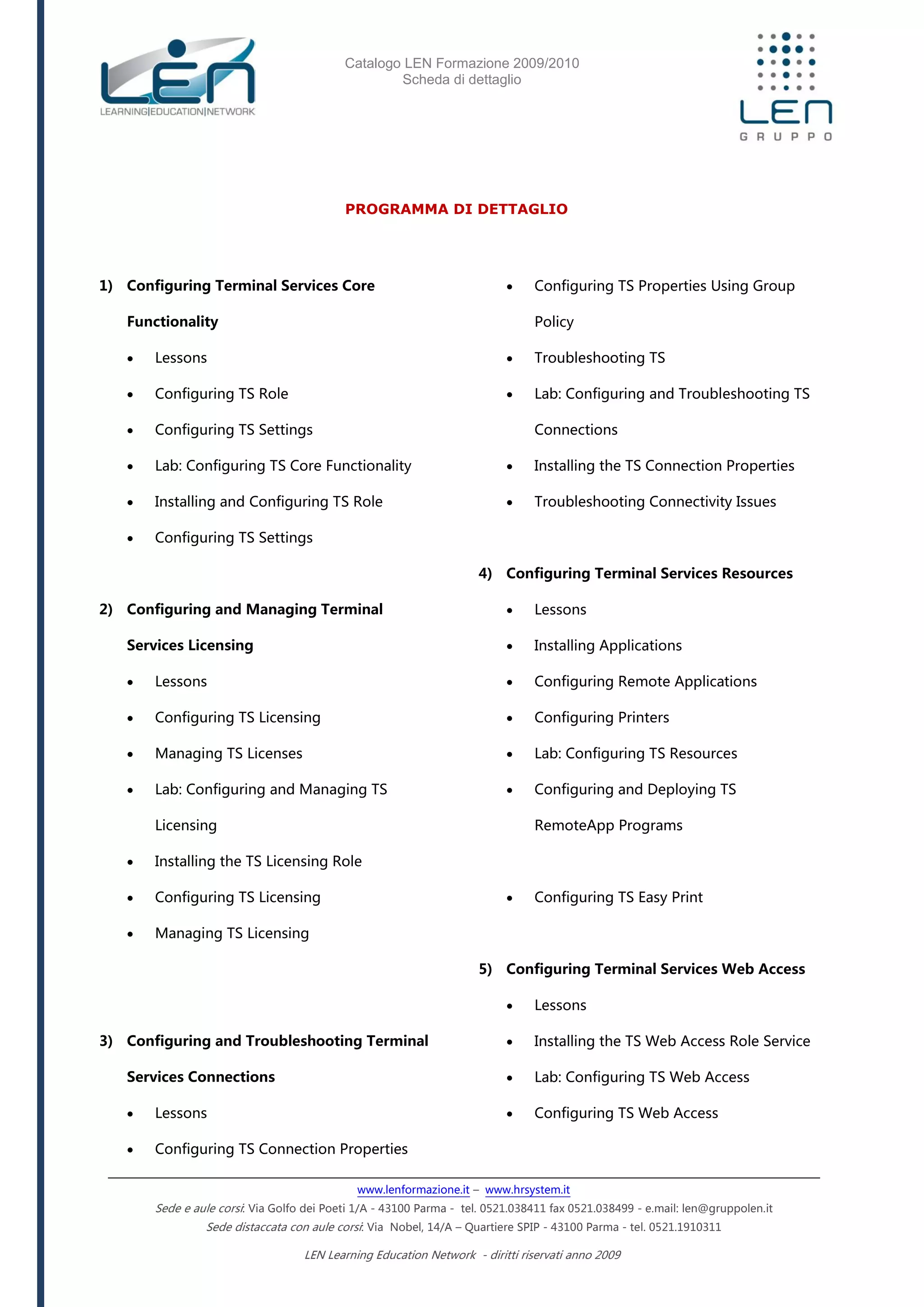 Catalogo LEN Formazione 2009/2010
Scheda di dettaglio
www.lenformazione.it – www.hrsystem.it
Sede e aule corsi: Via Golfo dei Poeti 1/A - 43100 Parma - tel. 0521.038411 fax 0521.038499 - e.mail: len@gruppolen.it
Sede distaccata con aule corsi: Via Nobel, 14/A – Quartiere SPIP - 43100 Parma - tel. 0521.1910311
LEN Learning Education Network - diritti riservati anno 2009
PROGRAMMA DI DETTAGLIO
1) Configuring Terminal Services Core
Functionality
 Lessons
 Configuring TS Role
 Configuring TS Settings
 Lab: Configuring TS Core Functionality
 Installing and Configuring TS Role
 Configuring TS Settings
2) Configuring and Managing Terminal
Services Licensing
 Lessons
 Configuring TS Licensing
 Managing TS Licenses
 Lab: Configuring and Managing TS
Licensing
 Installing the TS Licensing Role
 Configuring TS Licensing
 Managing TS Licensing
3) Configuring and Troubleshooting Terminal
Services Connections
 Lessons
 Configuring TS Connection Properties
 Configuring TS Properties Using Group
Policy
 Troubleshooting TS
 Lab: Configuring and Troubleshooting TS
Connections
 Installing the TS Connection Properties
 Troubleshooting Connectivity Issues
4) Configuring Terminal Services Resources
 Lessons
 Installing Applications
 Configuring Remote Applications
 Configuring Printers
 Lab: Configuring TS Resources
 Configuring and Deploying TS
RemoteApp Programs
 Configuring TS Easy Print
5) Configuring Terminal Services Web Access
 Lessons
 Installing the TS Web Access Role Service
 Lab: Configuring TS Web Access
 Configuring TS Web Access
 