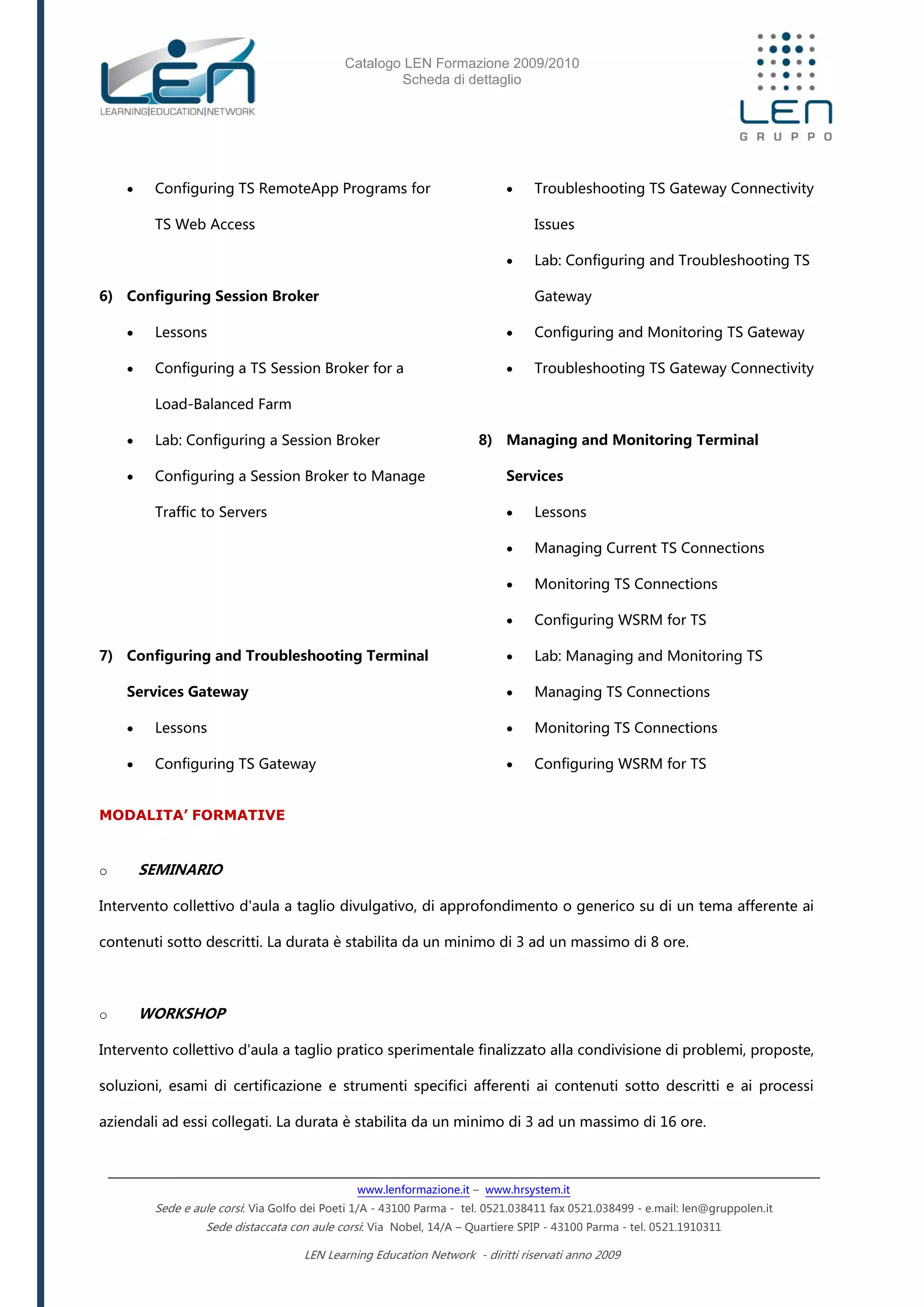 Catalogo LEN Formazione 2009/2010
Scheda di dettaglio
www.lenformazione.it – www.hrsystem.it
Sede e aule corsi: Via Golfo dei Poeti 1/A - 43100 Parma - tel. 0521.038411 fax 0521.038499 - e.mail: len@gruppolen.it
Sede distaccata con aule corsi: Via Nobel, 14/A – Quartiere SPIP - 43100 Parma - tel. 0521.1910311
LEN Learning Education Network - diritti riservati anno 2009
 Configuring TS RemoteApp Programs for
TS Web Access
6) Configuring Session Broker
 Lessons
 Configuring a TS Session Broker for a
Load-Balanced Farm
 Lab: Configuring a Session Broker
 Configuring a Session Broker to Manage
Traffic to Servers
7) Configuring and Troubleshooting Terminal
Services Gateway
 Lessons
 Configuring TS Gateway
 Troubleshooting TS Gateway Connectivity
Issues
 Lab: Configuring and Troubleshooting TS
Gateway
 Configuring and Monitoring TS Gateway
 Troubleshooting TS Gateway Connectivity
8) Managing and Monitoring Terminal
Services
 Lessons
 Managing Current TS Connections
 Monitoring TS Connections
 Configuring WSRM for TS
 Lab: Managing and Monitoring TS
 Managing TS Connections
 Monitoring TS Connections
 Configuring WSRM for TS
MODALITA’ FORMATIVE
o SEMINARIO
Intervento collettivo d'aula a taglio divulgativo, di approfondimento o generico su di un tema afferente ai
contenuti sotto descritti. La durata è stabilita da un minimo di 3 ad un massimo di 8 ore.
o WORKSHOP
Intervento collettivo d'aula a taglio pratico sperimentale finalizzato alla condivisione di problemi, proposte,
soluzioni, esami di certificazione e strumenti specifici afferenti ai contenuti sotto descritti e ai processi
aziendali ad essi collegati. La durata è stabilita da un minimo di 3 ad un massimo di 16 ore.
 